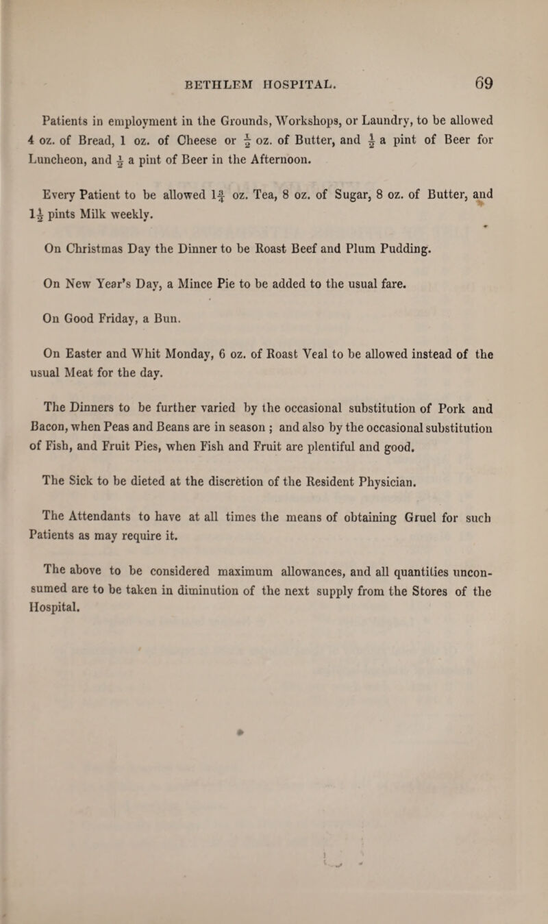 Patients in employment in the Grounds, Workshops, or Laundry, to be allowed 4 oz. of Bread, 1 oz. of Cheese or \ oz. of Butter, and i a pint of Beer for Luncheon, and £ a pint of Beer in the Afternoon. Every Patient to be allowed If oz. Tea, 8 oz. of Sugar, 8 oz. of Butter, and 1^ pints Milk weekly. ♦ On Christmas Day the Dinner to be Roast Beef and Plum Pudding. On New Year’s Day, a Mince Pie to be added to the usual fare. On Good Friday, a Bun. On Easter and Whit Monday, 6 oz. of Roast Yeal to be allowed instead of the usual Meat for the day. The Dinners to be further varied by the occasional substitution of Pork and Bacon, when Peas and Beans are in season ; and also by the occasional substitution of Fish, and Fruit Pies, when Fish and Fruit are plentiful and good. The Sick to be dieted at the discretion of the Resident Physician. The Attendants to have at all times the means of obtaining Gruel for such Patients as may require it. The above to be considered maximum allowances, and all quantities uncon¬ sumed are to be taken in diminution of the next supply from the Stores of the Hospital.