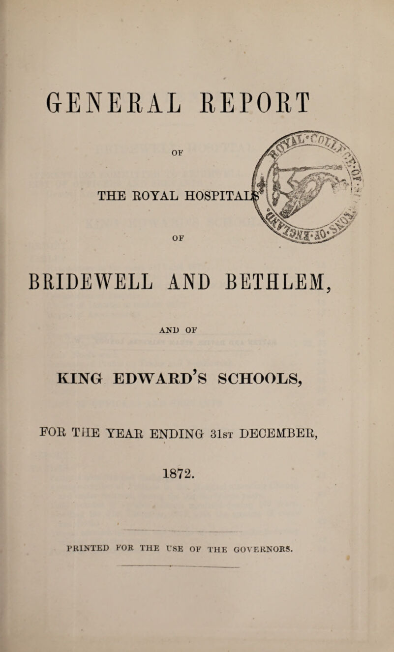 GENERAL REPORT BRIDEWELL AND BETHLEM, AND OF king Edward’s schools, FOR TIIE YEAR ENDING 31st DECEMBER, « 1872. PRINTED FOR THE USE OF THE GOVERNORS.