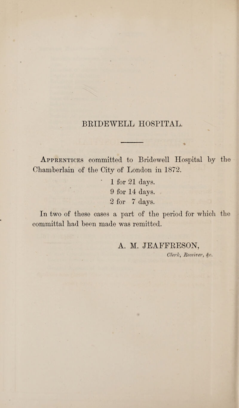Apprentices committed to Bridewell Hospital by the Chamberlain of the City of London in 1872. 1 for 21 days. 9 for 14 days. 2 for 7 days. In two of these cases a part of the period for which the committal had been made was remitted. A. M. JEAFFRESON, Clerk, Receiver, §c.