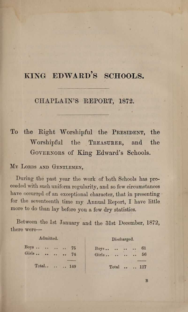 KING EDWARD’S SCHOOLS. CHAPLAIN’S REPORT, 1872. * 4 To the Eight Worshipful the President, the Worshipful the Treasurer, and the Governors of King Edward’s Schools. My Lords and Gentlemen, During the past year the work of both Schools has pro¬ ceeded with such uniform regularity, and so few circumstances have occurred of an exceptional character, that in presenting for the seventeenth time my Annual Eeport, I have little more to do than lay before you a few dry statistics. Between the 1st January and the 31st December, 1872, there were— Admitted. Boys. 75 Girls. .. 74 Discharged. Boys.. • • 61 Girls. 56 Total.149 Total .. .. 117