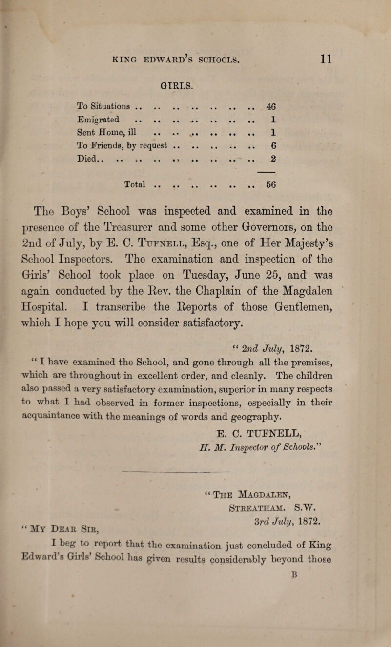 GIRLS. To Situations. 46 Emigrated . ,. 1 Sent Home, ill .. .. .. 1 To Friends, by request. 6 Died.. .. ,. .. 2 Total. 56 Tlio Boys’ School was inspected and examined in the presence of the Treasurer and some other Governors, on the 2nd of July, by E. C. Tufnell, Esq., one of Her Majesty’s School Inspectors. The examination and inspection of the Girls’ School took place on Tuesday, June 25, and was again conducted by the Rev. the Chaplain of the Magdalen Hospital. I transcribe the Reports of those Gentlemen, which I hope you will consider satisfactory. “ 2nd July, 1872. “ I have examined the School, and gone through all the premises, which are throughout in excellent order, and cleanly. The children also passed a very satisfactory examination, superior in many respects to what I had observed in former inspections, especially in their acquaintance with the meanings of words and geography. E. C. TUFNELL, II. M. Inspector of Schools.” “ TnE Magdalen, Streatiiam. S.W. “ My De^r Sir, 3rd July, 1872. I beg to report that the examination just concluded of King Edward s Girls’ School has given results considerably beyond those