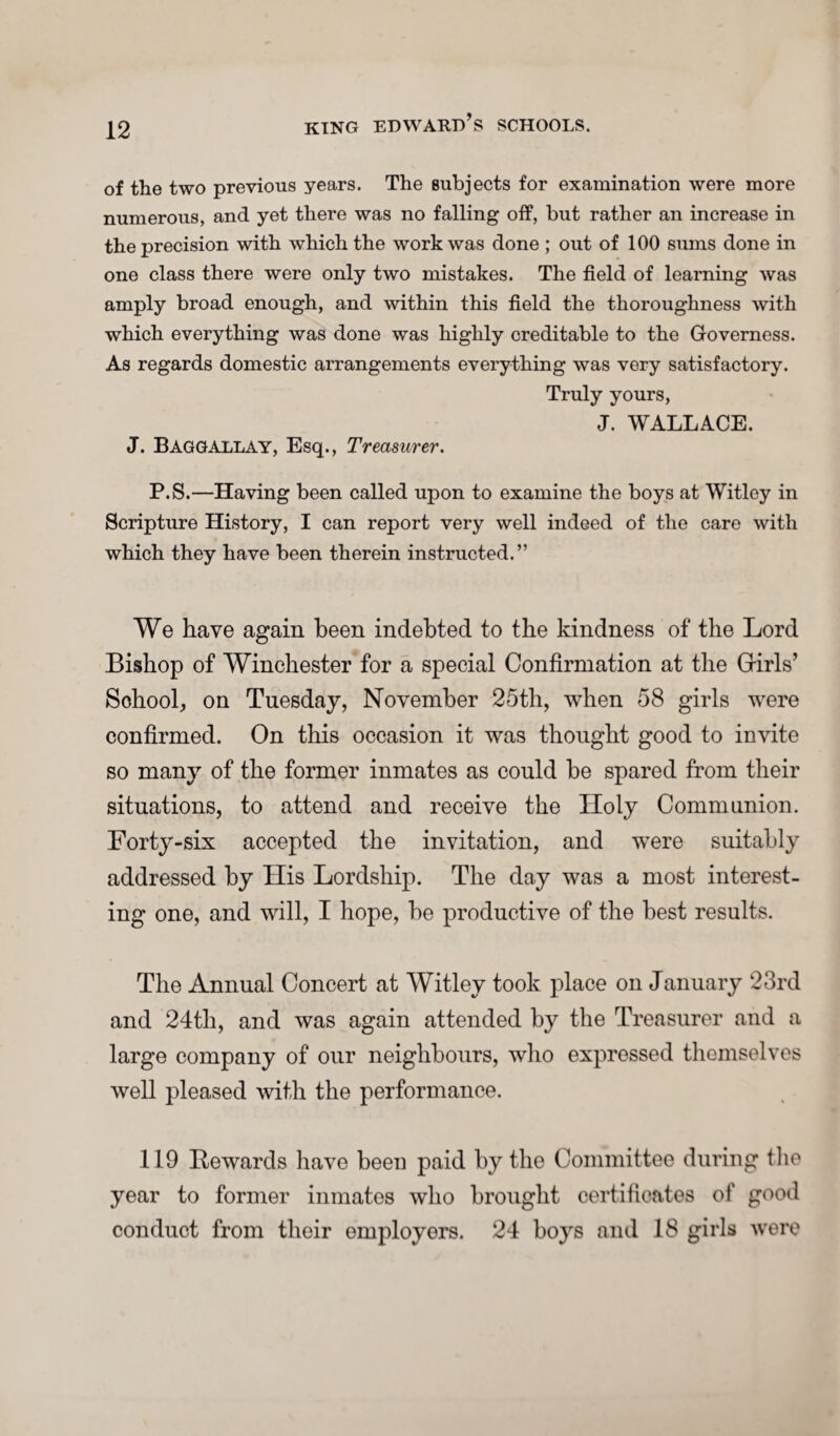 of the two previous years. The subjects for examination were more numerous, and yet there was no falling off, but rather an increase in the precision with which the work was done ; out of 100 sums done in one class there were only two mistakes. The field of learning was amply broad enough, and within this field the thoroughness with which everything was done was highly creditable to the Governess. As regards domestic arrangements everything was very satisfactory. Truly yours, J. WALLACE. J. Baggallay, Esq., Treasurer. P.S.—Having been called upon to examine the boys at Witloy in Scripture History, I can report very well indeed of the care with which they have been therein instructed.” We have again been indebted to the kindness of the Lord Bishop of Winchester for a special Confirmation at the Grirls’ School, on Tuesday, November 25th, when 58 girls were confirmed. On this occasion it was thought good to invite so many of the former inmates as could be spared from their situations, to attend and receive the Holy Communion. Forty-six accepted the invitation, and were suitably addressed by His Lordship. The day was a most interest¬ ing one, and will, I hope, be productive of the best results. The Annual Concert at Witley took place on January 23rd and 24th, and was again attended by the Treasurer and a large company of our neighbours, who expressed themselves well pleased with the performance. 119 Rewards have been paid by the Committee during the year to former inmates who brought certificates of good conduct from their employers. 24 boys and 18 girls were