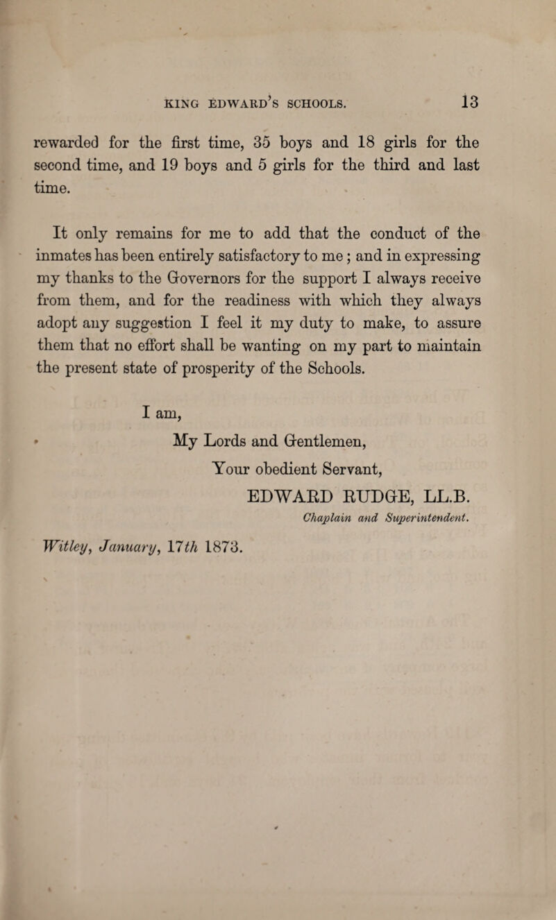rewarded for the first time, 35 boys and 18 girls for the second time, and 19 boys and 5 girls for the third and last time. It only remains for me to add that the conduct of the inmates has been entirely satisfactory to me ; and in expressing my thanks to the Governors for the support I always receive from them, and for the readiness with which they always adopt any suggestion I feel it my duty to make, to assure them that no effort shall be wanting on my part to maintain the present state of prosperity of the Schools. I am, • My Lords and Gentlemen, Your obedient Servant, EDWARD BUDGE, LL.B. Chaplain and Superintendent. Wit ley, January, \lth 1873.