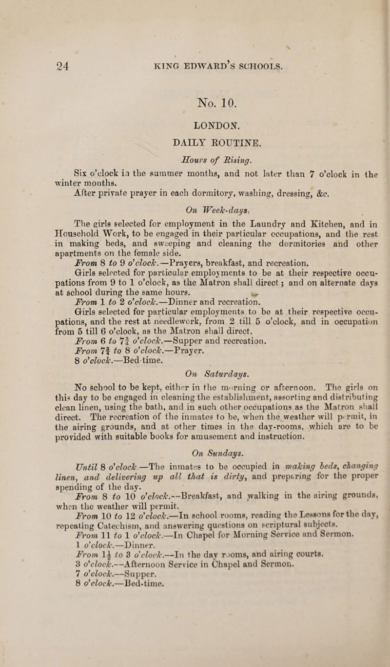 No. 10. LONDON. DAILY EOUTINE. Hours of Rising. Six o’clock in the summer months, and not later than 7 o’clock in the winter months. After private prayer in each dormitory, washing, dressing, &c. On Week-days-. The girls selected for employment in the Laundry and Kitchen, and in Household Work, to be engaged in their particular occupations, and the rest in making beds, and sweeping and cleaning the dormitories and other apartments on the female side. From 8 to 9 o'clock.—Prayers, breakfast, and recreation. Girls selected for particular employments to be at their respective occu¬ pations from 9 to 1 o’clock, as the Matron shall direct ; and on alternate days at school during the same hours. From 1 to 2 o'clock.—Dinner and recreation. Girls selected for particular employments to be at their respective occu¬ pations, and the rest at needlework, from 2 till 5 o’clock, and in occupation from 5 till 6 o’clock, as the Matron shall direct. From 6 to 7f o'clock.—Supper and recreation. From 7f to 8 o'clock.—Prayer. 8 o'clock.—Bed-time. On Saturdays. No school to be kept, either in the morning or afternoon. The girls on this day to be engaged in cleaning the establishment, assorting and distributing clean linen, using the bath, and in such other occupations as the Matron shall direct. The recreation of the inmates to be, when the weather will permit, in the airing grounds, and at other times in the day-rooms, which are to be provided with suitable books for amusement and instruction. On Sundays. Until 8 o'clock—The inmates to be occupied in making beds, changing linen, and delivering up all that is dirty, and preparing for the proper spending of the day. From 8 to 10 o'clock.—Breakfast, and walking in the airing grounds, when the weather will permit. From 10 to 12 o'clock.—In school rooms, rending the Lessons for the day, repeating Catechism, and answering questions on scriptural subjects. From 11 to 1 o'clock.—In Chapel for Morning Service and Sermon. 1 o'clock.—Dinner. From 1£ to 3 o'clock.—In the day rooms, and airing courts. 3 o'clock.—Afternoon Service in Chapel and Sermon. 7 o'clock.—Supper. 8 o'clock.—Bod-time.