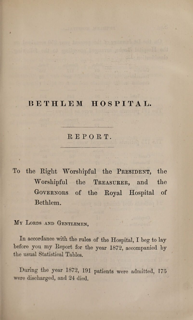 # BETHIEM HOSPITAL. EEPOPiT, To the Eight Worshipful the President, the Worshipful the Treasurer, and the Governors of the Eoyal Hospital of Bethlem. My Lords and Gentlemen, In accordance with the rules of the Hospital, I beg to lay before you my Eeport for the year 1872, accompanied by the usual Statistical Tables. During the year 1872, 191 patients were admitted, 175 were discharged, and 24 died.