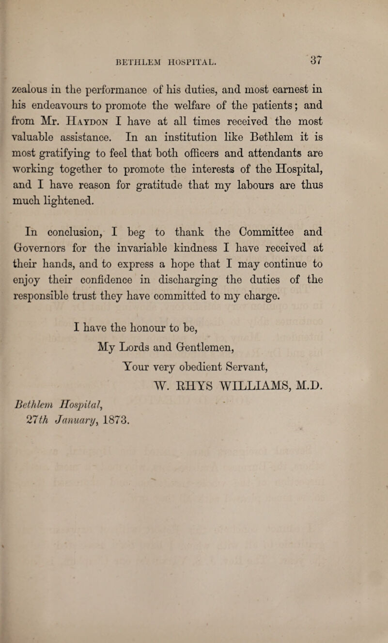 zealous in the performance of his duties, and most earnest in his endeavours to promote the welfare of the patients; and from Mr. Haydon I have at all times received the most valuable assistance. In an institution like Bethlem it is most gratifying to feel that both officers and attendants are working together to promote the interests of the Hospital, and I have reason for gratitude that my labours are thus much lightened. In conclusion, I beg to thank the Committee and Governors for the invariable kindness I have received at their hands, and to express a hope that I may continue to enjoy their confidence in discharging the duties of the responsible trust they have committed to my charge. I have the honour to be, My Lords and Gentlemen, Your very obedient Servant, W. RHYS WILLIAMS, M.D. Bethlem IIosj)ital, ‘Jlth January, 1873.