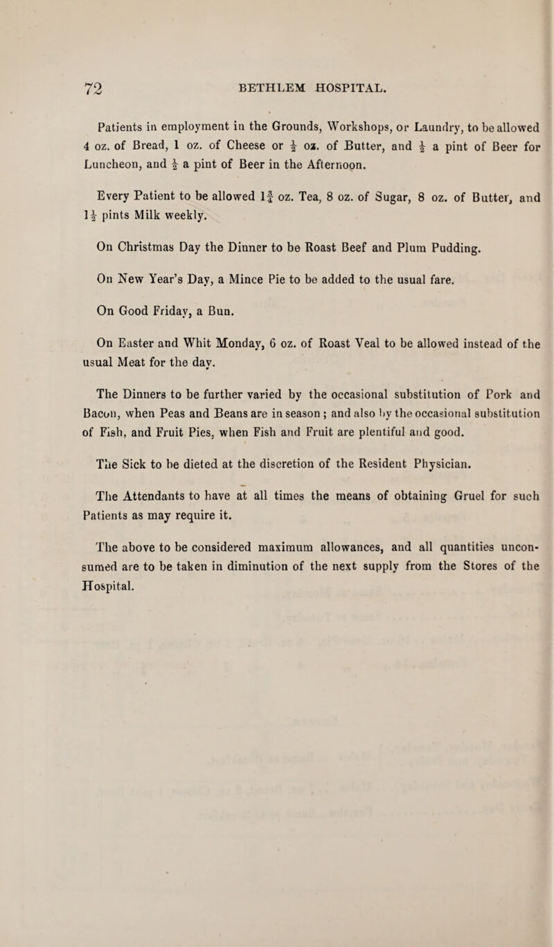 Patients in employment in the Grounds, Workshops, or Laundry, to be allowed 4 oz. of Bread, 1 oz. of Cheese or f oz. of Butter, and f a pint of Beer for Luncheon, and f a pint of Beer in the Afternoon. Every Patient to be allowed If oz. Tea, 8 oz. of Sugar, 8 oz. of Butter, and If pints Milk weekly. On Christmas Day the Dinner to be Roast Beef and Plum Pudding. On New Year’s Day, a Mince Pie to be added to the usual fare. On Good Friday, a Bun. On Easter and Whit Monday, 6 oz. of Roast Yeal to be allowed instead of the usual Meat for the dav. 9 The Dinners to be further varied by the occasional substitution of Pork and Bacon, when Peas and Beans are in season ; and also by the occasional substitution of Fish, and Fruit Pies, when Fish and Fruit are plentiful and good. The Sick to he dieted at the discretion of the Resident Physician. The Attendants to have at all times the means of obtaining Gruel for such Patients as may require it. The above to be considered maximum allowances, and all quantities uncon- suraed are to be taken in diminution of the next supply from the Stores of the Hospital.