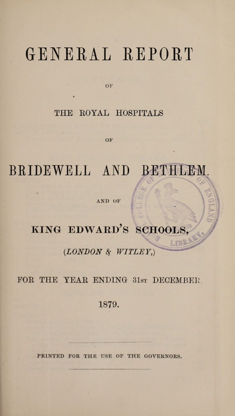 GENERAL REPORT OF THE EOYAL HOSPITALS BRIDEWELL AND BETIILEM. AND OF KING EDWARD S SCHOOLS, (LONDON A WITLET,) FOR THE TEAR ENDING 31st DECEMBER 1879. PRINTED FOR THE USE OF THE GOVERNORS.