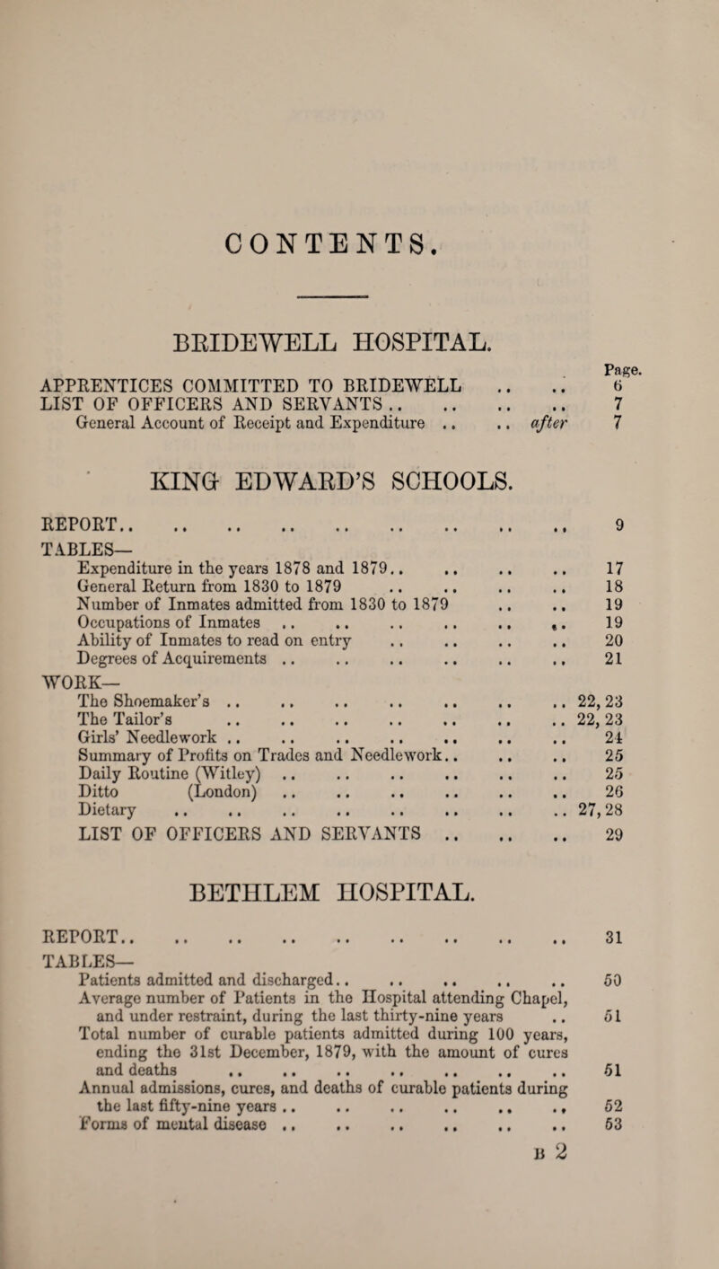 CONTENTS. BRIDEWELL HOSPITAL. Page. APPRENTICES COMMITTED TO BRIDEWELL .. .. 6 LIST OF OFFICERS AND SERVANTS .. 7 General Account of Receipt and Expenditure .. .. after 7 KING- EDWARD’S SCHOOLS. REPORT. TABLES— Expenditure in the years 1878 and 1879.. General Return from 1830 to 1879 Number of Inmates admitted from 1830 to 1879 Occupations of Inmates Ability of Inmates to read on entry Degrees of Acquirements .. WORK— The Shoemaker’s .. The Tailor’s Girls’ Needlework .. Summary of Profits on Trades and Needlework. Daily Routine (Witley) Ditto (London) Dietary LIST OF OFFICERS AND SERVANTS . 17 18 19 19 20 21 22,23 22, 23 24 25 25 26 27,28 29 BETHLEM HOSPITAL. REPORT.. .. .. .. .. .. .. .. TABLES— Patients admitted and discharged.. ,. .. .. Average number of Patients in the Hospital attending Chapel, and under restraint, during the last thirty-nine years Total number of curable patients admitted during 100 years, ending the 31st December, 1879, with the amount of cures and deaths .. .. .. .. . • . ( .. Annual admissions, cures, and deaths of curable patients during the last fifty-nine years .. .. .. .. .. ., forms of mental disease .. . B 2 31 50 51 51 52 53