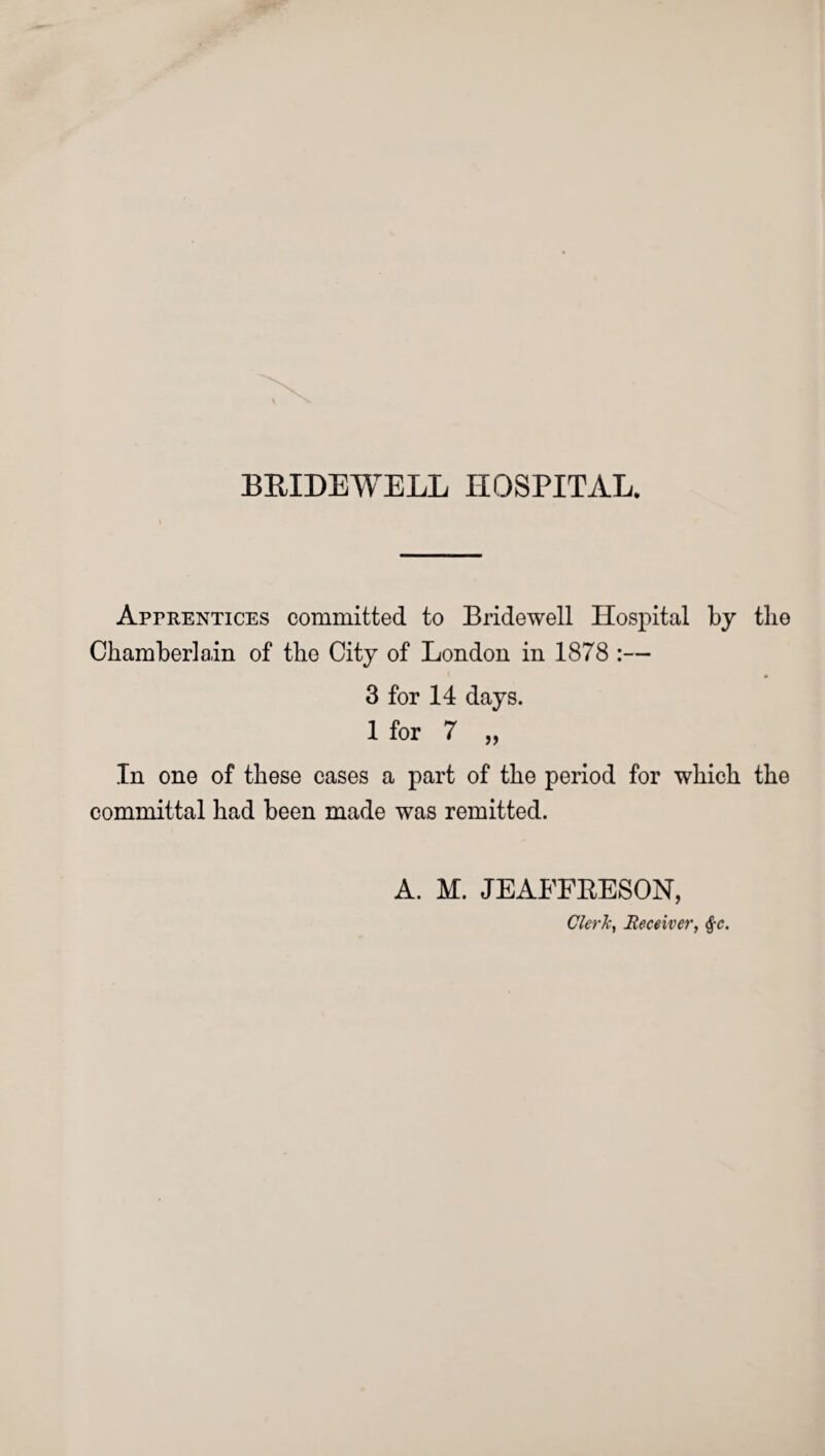 Apprentices committed to Bridewell Hospital by the Chamberlain of the City of London in 1878 :— 3 for 14 days. 1 for 7 „ In one of these cases a part of the period for which the committal had been made was remitted. A. M. JEAFFEESON, Clerk, Receiver, §c.