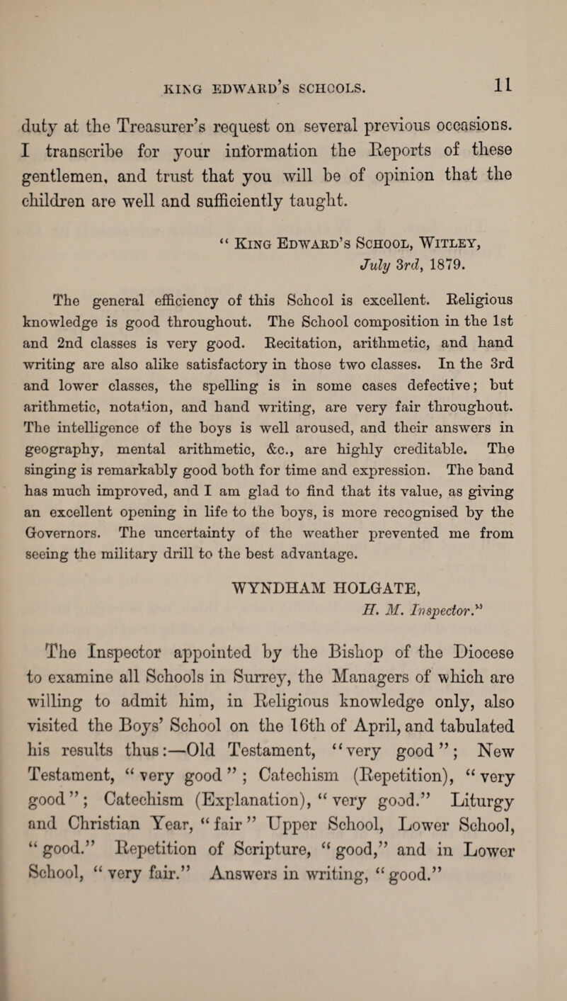 duty at the Treasurer’s request on several previous occasions. I transcribe for your information the Reports of these gentlemen, and trust that you will be of opinion that the children are well and sufficiently taught. “ King Edward’s School, Witley, July 3rd, 1879. The general efficiency of this School is excellent. Religious knowledge is good throughout. The School composition in the 1st and 2nd classes is very good. Recitation, arithmetic, and hand writing are also alike satisfactory in those two classes. In the 3rd and lower classes, the spelling is in some cases defective; but arithmetic, notation, and hand writing, are very fair throughout. The intelligence of the boys is well aroused, and their answers in geography, mental arithmetic, &c., are highly creditable. The singing is remarkably good both for time and expression. The band has much improved, and I am glad to find that its value, as giving an excellent opening in life to the boys, is more recognised by the Governors. The uncertainty of the weather prevented me from seeing the military drill to the best advantage. WYNDHAM HOLGATE, H. M. Inspector.v’ The Inspector appointed by the Bishop of the Diocese to examine all Schools in Surrey, the Managers of which are willing to admit him, in Religious knowledge only, also visited the Boys’ School on the 16th of April, and tabulated his results thus:—Old Testament, 4‘very good”; New Testament, “ very good ” ; Catechism (Repetition), “ very good”; Catechism (Explanation), “ very good.” Liturgy and Christian Year, “fair” Upper School, Lower School, “ good.” Repetition of Scripture, “ good,” and in Lower School, “ very fair.” Answers in writing, “good.”
