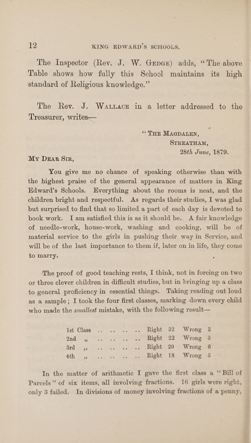 The Inspector (Eev. J. W. Hedge) adds, “ The above Table shows how fully this School maintains its high standard of Eeligious knowledge.” The Eev. J. Wallace in a letter addressed to the Treasurer, writes— 9 “ The Magdalen, Streatham, 28th June, 1879. My Dear Sir, You give me no chance of speaking otherwise than with the highest praise of the general appearance of matters in King Edward’s Schools. Everything about the rooms is neat, and the children bright and respectful. As regards their studies, I was glad but surprised to find that so limited a part of each day is devoted to book work. I am satisfied this is as it should be. A fair knowledge of needle-work, house-work, washing and cooking, will be of material service to the girls in pushing their way in Service, and will be of the last importance to them if, later on in life, they come to marry. The proof of good teaching rests, I think, not in forcing on two or three clever children in difficult studies, but in bringing up a class to general proficiency in essential things. Taking reading out loud as a sample ; I took the four first classes, marking down every child who made the smallest mistake, with the following result— 1st Class.Right 32 Wrong 3 2nd „ .Right 22 Wrong 5 3rd ,, .Right 20 Wrong 6 4 th „ .Right 18 Wrong 5 In the matter of arithmetic I gave the first class a “Bill of Parcels” of six items, all involving fractions. 16 girls were right, only 3 failed. In divisions of money involving fractions of a penny,