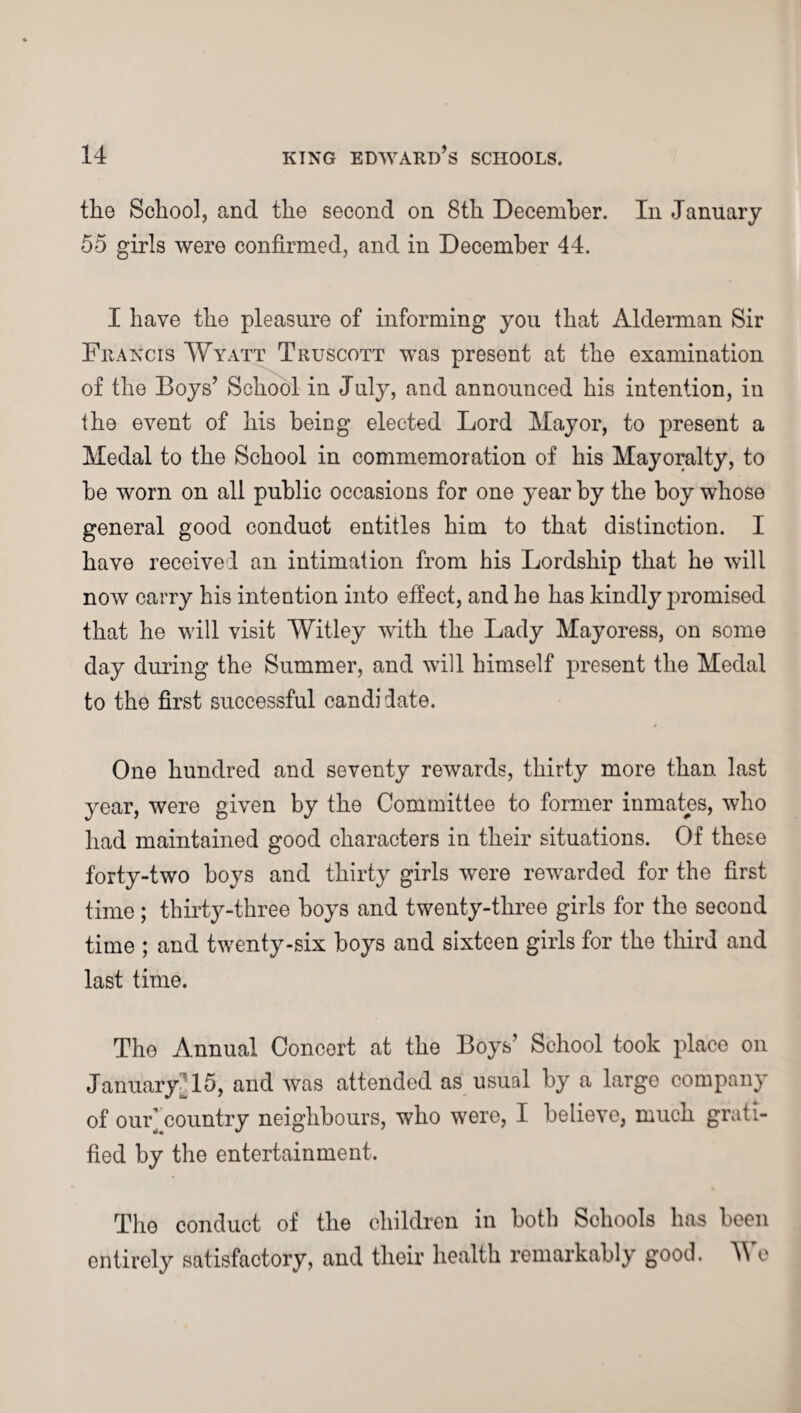 the School, and the second on 8th December. In January 55 girls were confirmed, and in December 44. I have the pleasure of informing you that Alderman Sir Fr ancis Wyatt Truscott was present at the examination of the Boys’ School in July, and announced his intention, in the event of his beiDg elected Lord Mayor, to present a Medal to the School in commemoration of his Mayoralty, to he worn on all public occasions for one year by the hoy whose general good conduct entitles him to that distinction. I have received an intimation from his Lordship that he will now carry his intention into effect, and he has kindly promised that he will visit Witley with the Lady Mayoress, on some day during the Summer, and will himself present the Medal to the first successful candi date. One hundred and seventy rewards, thirty more than last year, were given by the Committee to former inmates, who had maintained good characters in their situations. Of these forty-two hoys and thirty girls were rewarded for the first time ; thirty-three boys and twenty-three girls for the second time ; and twenty-six boys and sixteen girls for the third and last time. The Annual Concert at the Boys’ School took place on JanuaryM5, and was attended as usual by a large company of ouF country neighbours, who were, I believe, much grati¬ fied by the entertainment. The conduct of the children in both Schools has been entirely satisfactory, and their health remarkably good. We