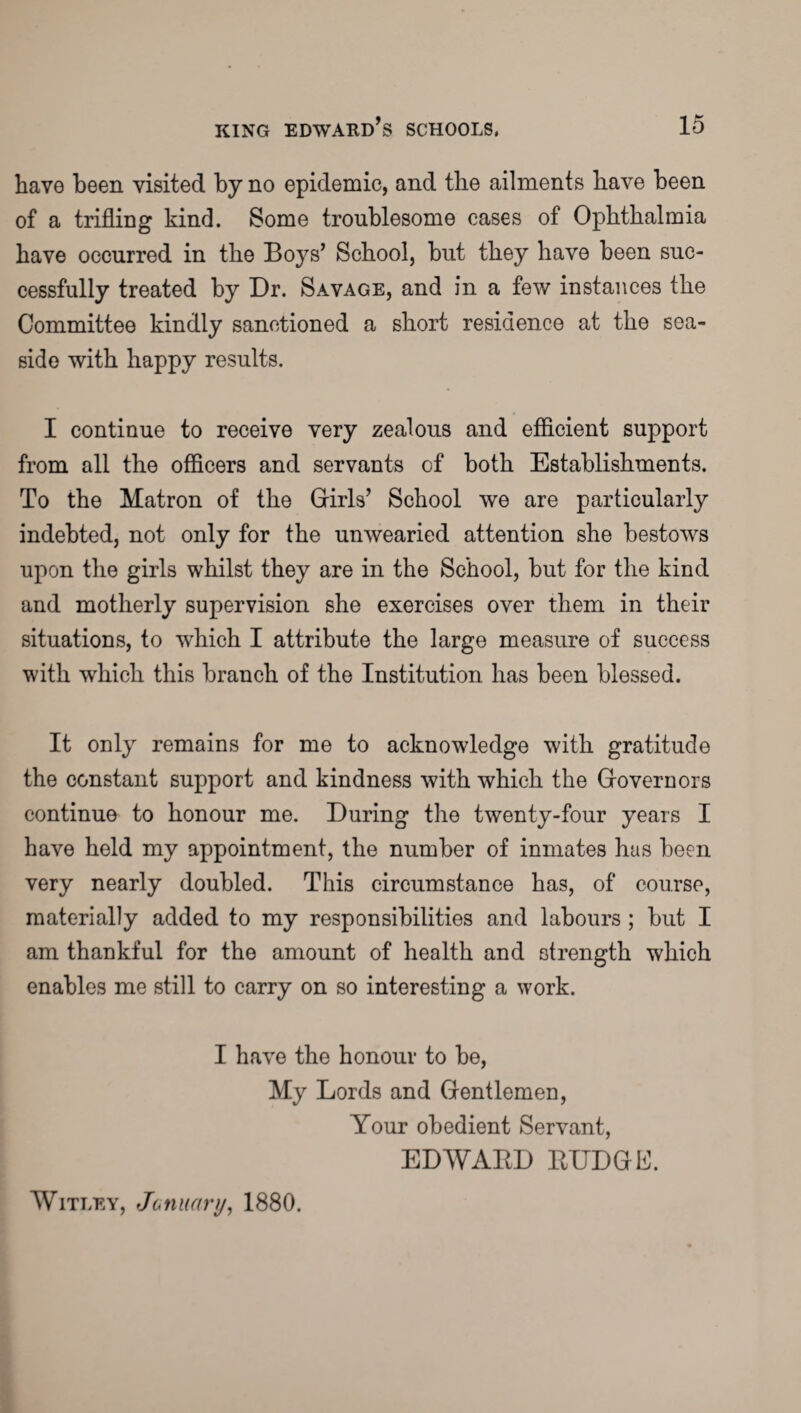 have been visited by no epidemic, and the ailments have been of a trifling kind. Some troublesome cases of Ophthalmia have occurred in the Boys’ School, but they have been suc¬ cessfully treated by Dr. Savage, and in a few instances the Committee kindly sanctioned a short residence at the sea¬ side with happy results. I continue to receive very zealous and efficient support from all the officers and servants of both Establishments. To the Matron of the Girls’ School we are particularly indebted, not only for the unwearied attention she bestows upon the girls whilst they are in the School, but for the kind and motherly supervision she exercises over them in their situations, to which I attribute the large measure of success with which this branch of the Institution lias been blessed. It only remains for me to acknowledge with gratitude the constant support and kindness with which the Governors continue to honour me. During the twenty-four years I have held my appointment, the number of inmates has been very nearly doubled. This circumstance has, of course, materially added to my responsibilities and labours ; but I am thankful for the amount of health and strength which enables me still to carry on so interesting a work. I have the honour to be, My Lords and Gentlemen, Your obedient Servant, EDWARD RUDGB. Witley, January, 1880.