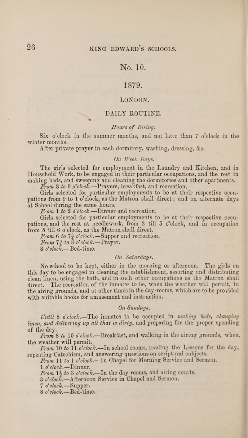 No. 10. 1879. LONDON. DAILY ROUTINE. Hours of Rising. Six o'clock in the summer months, and not later than 7 o’clock in the winter months. After private prayer in eacli dormitory, washing, dressing, Ac. On Week Lags. The girls selected for employment in the Laundry and Kitchen, and in Household Work, to be engaged in their particular occupations, and the rest in making beds, and sweeping and cleaning the dormitories and other apartments. From 8 to 9 o'clock.—Prayers, breakfast, and recreation. Girls selected for particular employments to be at their respective occu¬ pations from 9 to l o’clock, as the Matron shall direct; and on alternate days at School during the same hours. From 1 /o 2 o'clock.—Dinner and recreation. Gh’ls selected for particular employments to be at their respective occu¬ pations, and the rest at needlework, from 2 till 5 o’clock, and in occupation from 5 till 6 o’clock, as the Matron shall direct. From 6 to 7f o'clock.—Supper and recreation. From 7f to 8 o'clock.—Prayer. 8 o'clock.—Bed-time. On Saturdays. No school to be kept, either in the morning or afternoon. The girls on this day to be engaged in cleaning the establishment, assorting and distributing clean linen, using the bath, and in such other occupations as the Matron shall direct. The recreation of the inmates to be, when the weather will permit, in the airing grounds, and at other times in the day-rooms, which are to be provided with suitable books for amusement and instruction. On Sundays. Until 8 o'clock.—The inmates to be occupied in making beds, changing linen, and delivering up all that is dirty, and preparing for the proper spending of the day. From 8 to 10 o'clock.—Breakfast, and walking in the airing grounds, when, the weather will permit. From 10 to 11 o'clock.—In school rooms, reading the Lessons for tho day, repeating Catechism, and answering questions on scriptural subjects. From 11 to 1 o'clock.- In Chapel for Morning Service and Sermon. 1 o'clock.—Dinner. From \\to2> o'clock.—In the day rooms, and airing couits. 3 o'clock.—Afternoon Service in Chapel and Sermon. 7 o'clock.—Supper. 8 o'clock.—Bed-time.