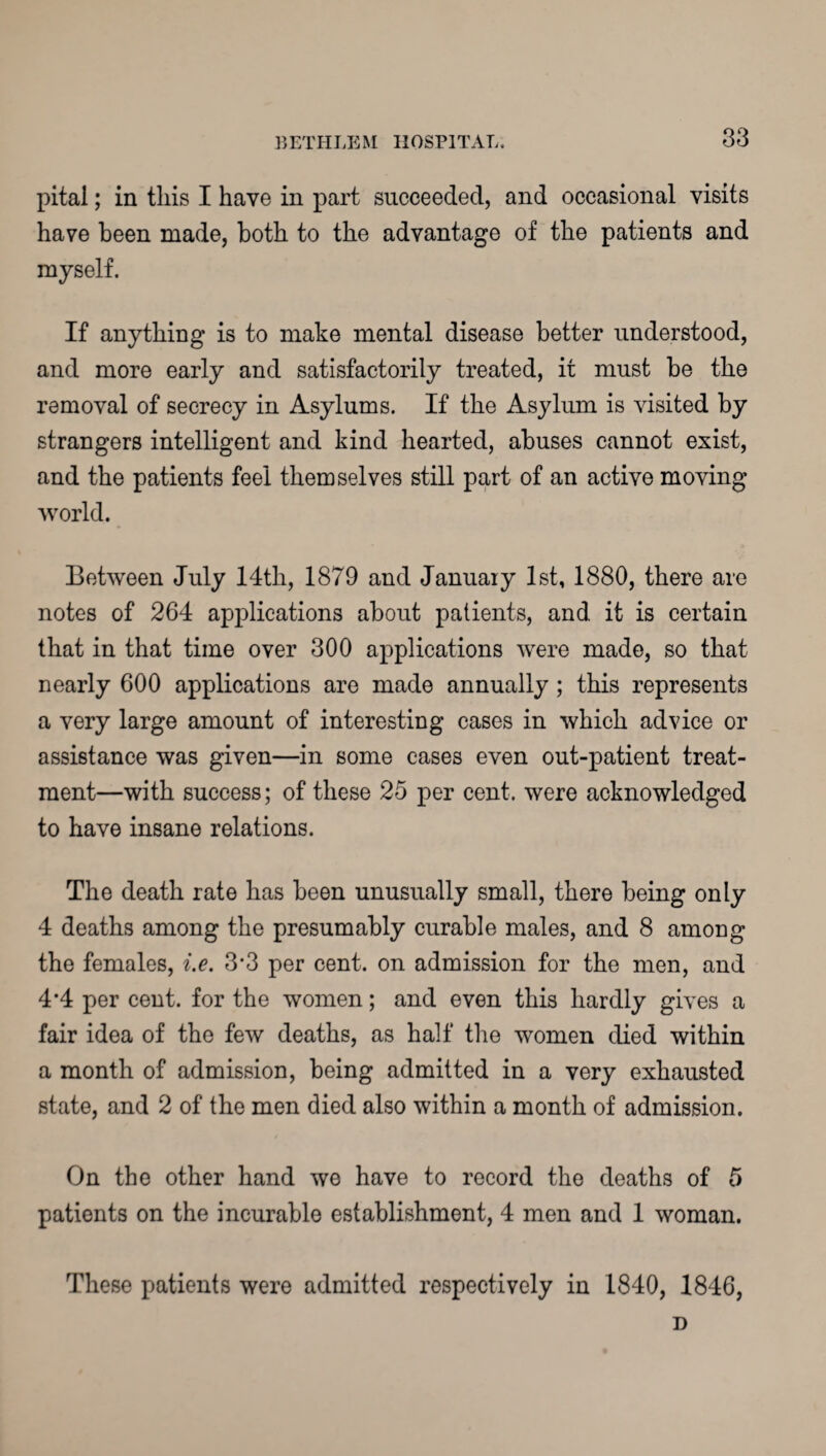 pital; in this I have in part succeeded, and occasional visits have been made, both to the advantage of the patients and myself. If anything is to make mental disease better understood, and more early and satisfactorily treated, it must be the removal of secrecy in Asylums. If the Asylum is visited by strangers intelligent and kind hearted, abuses cannot exist, and the patients feel themselves still part of an active moving world. Between July 14th, 1879 and January 1st, 1880, there are notes of 264 applications about patients, and it is certain that in that time over 300 applications were made, so that nearly 600 applications are made annually ; this represents a very large amount of interesting cases in which advice or assistance was given—in some cases even out-patient treat¬ ment—with success; of these 25 per cent, were acknowledged to have insane relations. The death rate has been unusually small, there being only 4 deaths among the presumably curable males, and 8 among the females, i.e. 3*3 per cent, on admission for the men, and 4*4 per cent, for the women; and even this hardly gives a fair idea of the few deaths, as half the women died within a month of admission, being admitted in a very exhausted state, and 2 of the men died also within a month of admission. On the other hand we have to record the deaths of 5 patients on the incurable establishment, 4 men and 1 woman. These patients were admitted respectively in 1840, 1846, D