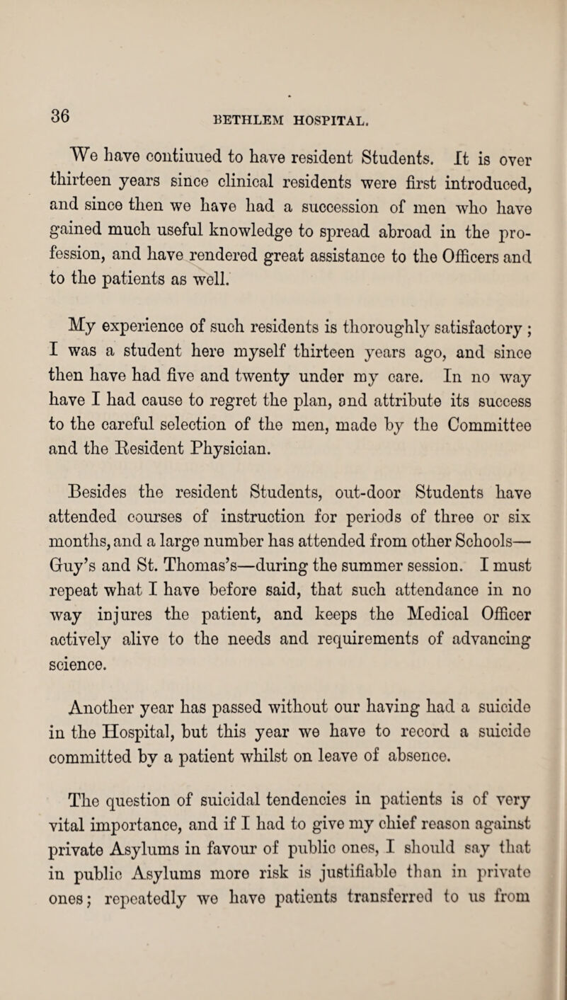 We have contiuued to have resident Students. It is over thirteen years since clinical residents were first introduced, and since then we have had a succession of men who have gained much useful knowledge to spread abroad in the pro¬ fession, and have rendered great assistance to the Officers and to the patients as well. My experience of such residents is thoroughly satisfactory ; I was a student here myself thirteen years ago, and since then have had five and twenty under my care. In no way have I had cause to regret the plan, and attribute its success to the careful selection of the men, made by the Committee and the Resident Physician. Besides the resident Students, out-door Students have attended courses of instruction for periods of three or six months, and a large number has attended from other Schools— Guy’s and St. Thomas’s—during the summer session. I must repeat what I have before said, that such attendance in no way injures the patient, and keeps the Medical Officer actively alive to the needs and requirements of advancing science. Another year has passed without our having had a suicide in the Hospital, but this year we have to record a suicide committed by a patient whilst on leave of absence. The question of suicidal tendencies in patients is of very vital importance, and if I had to give my chief reason against private Asylums in favour of public ones, I should say that in public Asylums more risk is justifiable than in private ones; repeatedly we have patients transferred to us from