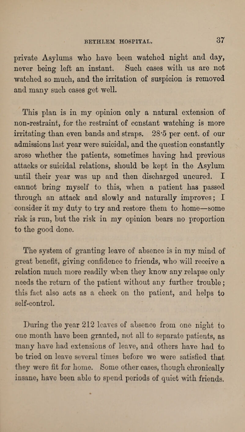 private Asylums who have been watched night and day, never being left an instant. Such cases with us are not watched so much, and the irritation of suspicion is removed and many such cases get well. This plan is in my opinion only a natural extension of non-restraint, for the restraint of constant watching is more irritating than even bands and straps. 28*5 per cent, of our admissions last year were suicidal, and the question constantly arose whether the patients, sometimes having had previous attacks or suicidal relations, should be kept in the Asylum until their year was up and then discharged uncured. I cannot bring myself to this, when a patient has passed through an attack and slowly and naturally improves; I consider it my duty to try and restore them to home—some risk is run, but the risk in my opinion bears no proportion to the good done. The system of granting leave of absence is in my mind of great benefit, giving confidence to friends, who will receive a relation much more readily when they know any relapse only needs the return of the patient without any further trouble; this fact also acts as a check on the patient, and helps to self-control. During the year 212 leaves of absence from one night to one month have been granted, not all to separate patients, as many have had extensions of leave, and others have had to be tried on leave several times before we were satisfied that they were fit for home. Some other cases, though chronically insane, have been able to spend periods of quiet with friends.