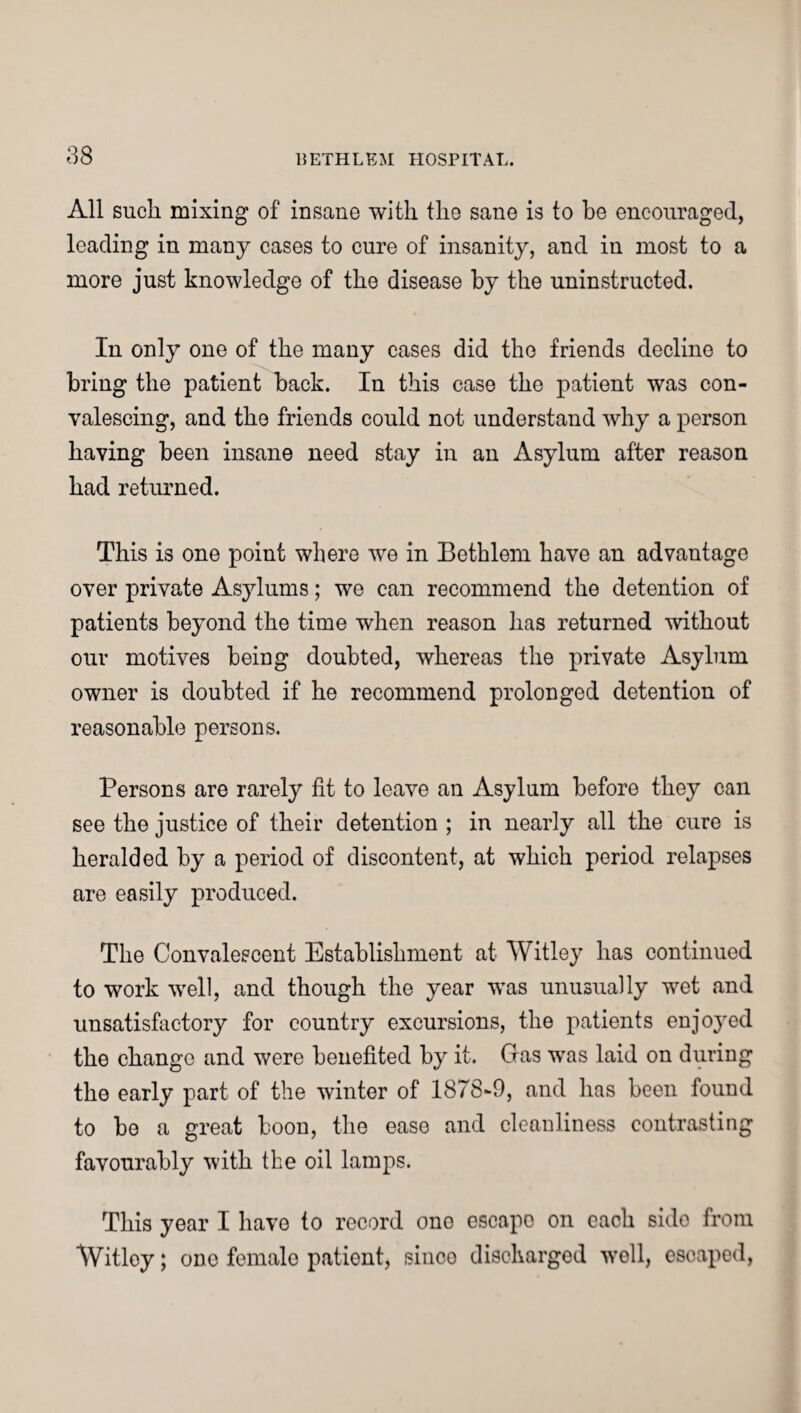 All such mixing of insane with the sane is to he encouraged, leading in many cases to cure of insanity, and in most to a more just knowledge of the disease by the uninstructed. In only one of the many cases did the friends decline to bring the patient back. In this case the patient was con¬ valescing, and the friends could not understand why a person having been insane need stay in an Asylum after reason had returned. This is one point where we in Bethlem have an advantage over private Asylums; we can recommend the detention of patients beyond the time when reason has returned without our motives being doubted, whereas the private Asylum owner is doubted if he recommend prolonged detention of reasonable persons. Persons are rarely fit to leave an Asylum before they can see the justice of their detention ; in nearly all the cure is heralded by a period of discontent, at which period relapses are easily produced. The Convalescent Establishment at Witley has continued to work well, and though the year was unusually wet and unsatisfactory for country excursions, the patients enjoyed the change and were benefited by it. Gras was laid on during the early part of the winter of 1878-9, and has been found to be a great boon, the ease and cleanliness contrasting favourably with the oil lamps. This year I have to record ono escape on each sido from Witley; one female patient, sinco discharged woll, escaped,