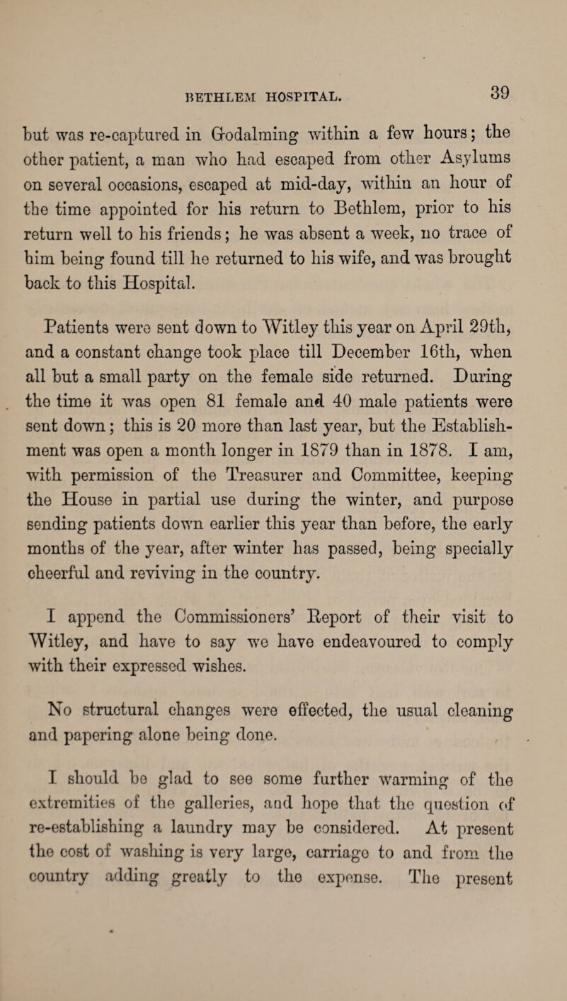 but was re-captured in Grodalming within a few hours; the other patient, a man who had escaped from other Asylums on several occasions, escaped at mid-day, within an hour of the time appointed for his return to Bethlem, prior to his return well to his friends; he was absent a week, no trace of him being found till he returned to his wife, and was brought back to this Hospital. Patients were sent down to Witley this year on April 29th, and a constant change took place till December 16th, when all but a small party on the female side returned. During the time it was open 81 female and 40 male patients were sent down; this is 20 more than last year, but the Establish¬ ment was open a month longer in 1879 than in 1878. I am, with permission of the Treasurer and Committee, keeping the House in partial use during the winter, and purpose sending patients down earlier this year than before, the early months of the year, after winter has passed, being specially cheerful and reviving in the country. I append the Commissioners’ Report of their visit to Witley, and have to say we have endeavoured to comply with their expressed wishes. No structural changes were effected, the usual cleaning and papering alone being done. I should be glad to see some further warming of the extremities of the galleries, and hope that the question of re-establishing a laundry may be considered. At present the cost of washing is very largo, carriage to and from the country adding greatly to tho expense. The present