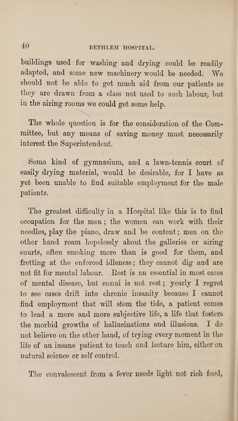 buildings used for washing and drying could be readily adapted, and some new machinery would be needed. We should not be able to get much aid from our patients as they are drawn from a class not used to such labour, but in the airing rooms we could get some help. The whole question is for the consideration of the Com¬ mittee, but any means of saving money must necessarily interest the Superintendent. Some kind of gymnasium, and a lawn-tennis court of easily drying material, would be desirable, for I have as yet been unable to find suitable employment for the male patients. The greatest difficulty in a Hospital like this is to find occupation for the men ; the women can work with their needles, play the jnano, draw and be content; men on the other hand roam hopelessly about the galleries or airing courts, often smoking more than is good for them, and fretting at the enforced idleness; they cannot dig and are not fit for mental labour. .Rest is an essential in most cases of mental disease, but ennui is not rest; yearly I regret to see cases drift into chronic insanity because I cannot find employment that will stem the tide, a patient comes to lead a more and more subjective life, a life that fosters the morbid growths of hallucinations and illusions. I do not believe on the other hand, of trying every moment in tho life of an insane patient to teach and lecture him, either oil natural science or self control. Tho convalescent from a fever needs light not rich food,
