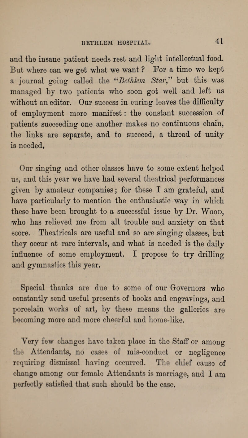 and the insane patient needs rest and light intellectual food. But where can we get what we want ? For a time we kept a journal goiug called the “Bethlem Star” but this was managed by two patients who soon got well and left us without an editor. Our success in curing leaves the difficulty of employment more manifest: the constant succession of patients succeeding one another makes no continuous chain, the links are separate, and to succeed, a thread of unity is needed, Oar singing and other classes have to some extent helped us, and this year we have had several theatrical performances given by amateur companies; for these I am grateful, and have particularly to mention the enthusiastic way in which these have been brought to a successful issue by Dr. Wood, who has relieved me from all trouble and anxiety on that score. Theatricals are useful and so are singing classes, but they occur at rare intervals, and what is needed is the daily influence of some employment. I propose to try drilling and gymnastics this year. Special thanks are due to some of our Governors who constantly send useful presents of books and engravings, and porcelain works of art, by these means the galleries are becoming more and more cheerful and home-like. Very few changes have taken place in the Staff or among the Attendants, no cases of mis-conduct or negligence requiring dismissal having occurred. The chief cause of change among our female Attendants is marriage, and I am perfectly satisfied that such should be the case.