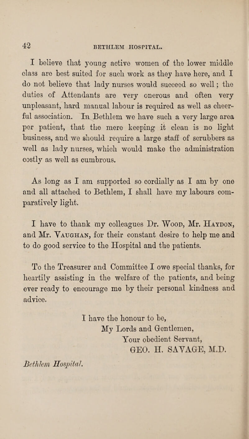 I believe that young active women of the lower middle cla3S are best suited for such work as they have here, and I do not believe that lady nurses would succeed so well; the duties of Attendants are very onerous and often very unpleasant, hard manual labour is required as well as cheer¬ ful association. In Bethlem we have such a very large area per patient, that the mere keeping it clean is no light business, and we should require a large staff of scrubbers as well as lady nurses, which would make the administration costly as well as cumbrous. %/ As long as I am supported so cordially as I am by one and all attached to Bethlem, I shall have my labours com¬ paratively light. I have to thank my colleagues Dr. Wood, Mr. IIaydon, and Mr. Vaughan, for their constant desire to help me and to do good service to the Hospital and the patients. To the Treasurer and Committee I owe special thanks, for heartily assisting in the welfare of the patients, and being ever ready to encourage me by their personal kindness and advice. I have the honour to be, My Lords and Gentlemen, Your obedient Servant, GEO. H. SAVAGE, M.D. Bethlem Hospital.