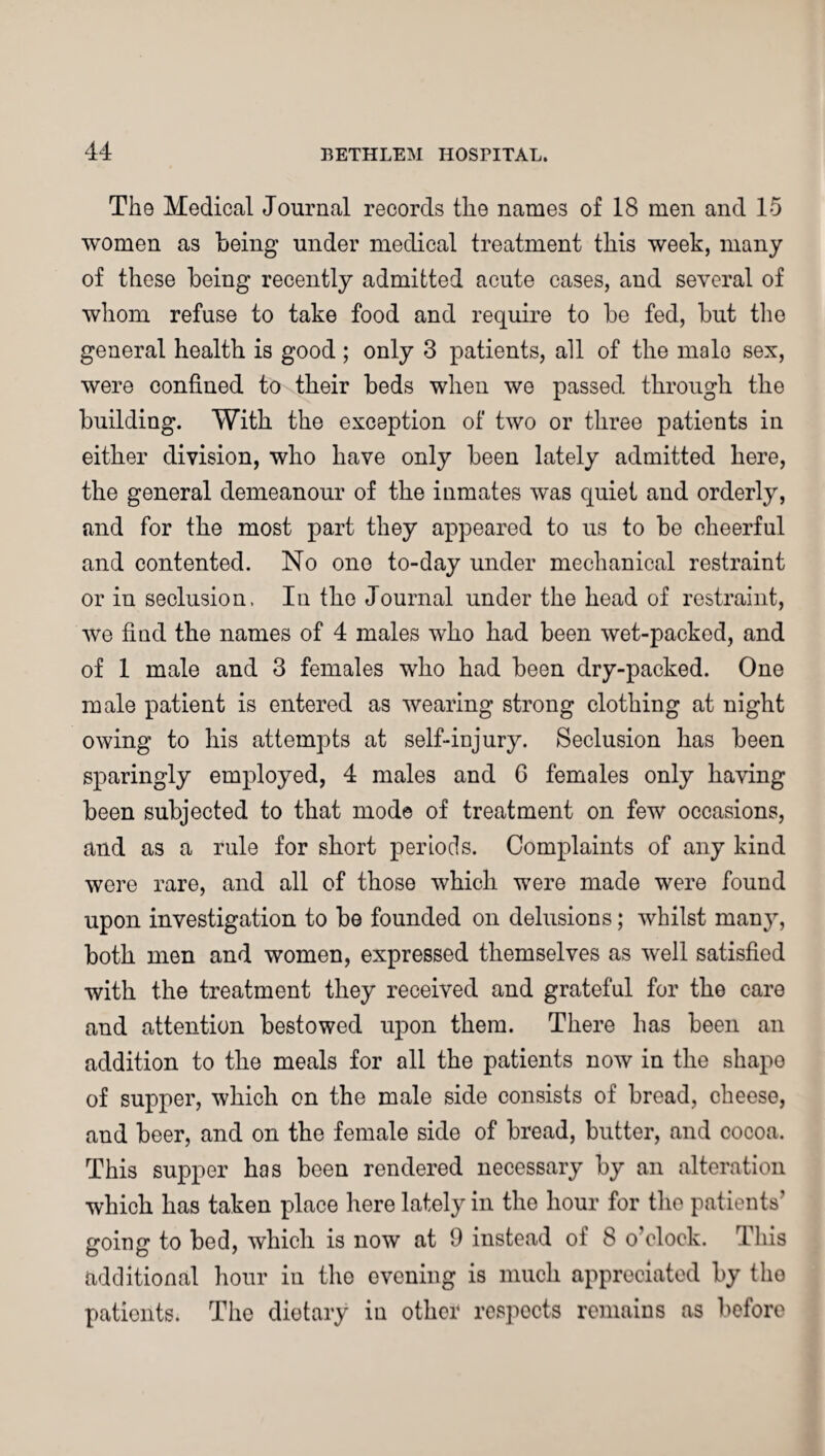 The Medical Journal records the names of 18 men and 15 women as being under medical treatment this week, many of these being recently admitted acute cases, and several of whom refuse to take food and require to be fed, but the general health is good; only 3 patients, all of the malo sex, were confined to their beds when we passed through the building. With the exception of two or three patients in either division, who have only been lately admitted here, the general demeanour of the inmates was quiet and orderly, and for the most part they appeared to us to be cheerful and contented. No one to-day under mechanical restraint or in seclusion. In the Journal under the head of restraint, we find the names of 4 males who had been wet-packed, and of 1 male and 3 females who had been dry-packed. One male patient is entered as wearing strong clothing at night owing to his attempts at self-injury. Seclusion has been sparingly employed, 4 males and G females only having been subjected to that mode of treatment on few occasions, and as a rule for short periods. Complaints of any kind were rare, and all of those which were made were found upon investigation to be founded on delusions; whilst many, both men and women, expressed themselves as well satisfied with the treatment they received and grateful for the care and attention bestowed upon them. There has been an addition to the meals for all the patients now in the shape of supper, which on the male side consists of bread, cheese, and beer, and on the female side of bread, butter, and cocoa. This supper has been rendered necessary by an alteration which has taken place here lately in the hour for the patients' going to bed, which is now at 9 instead of 8 o'clock. This additional hour in the evening is much appreciated by the patients. The dietary in other respects remains as before