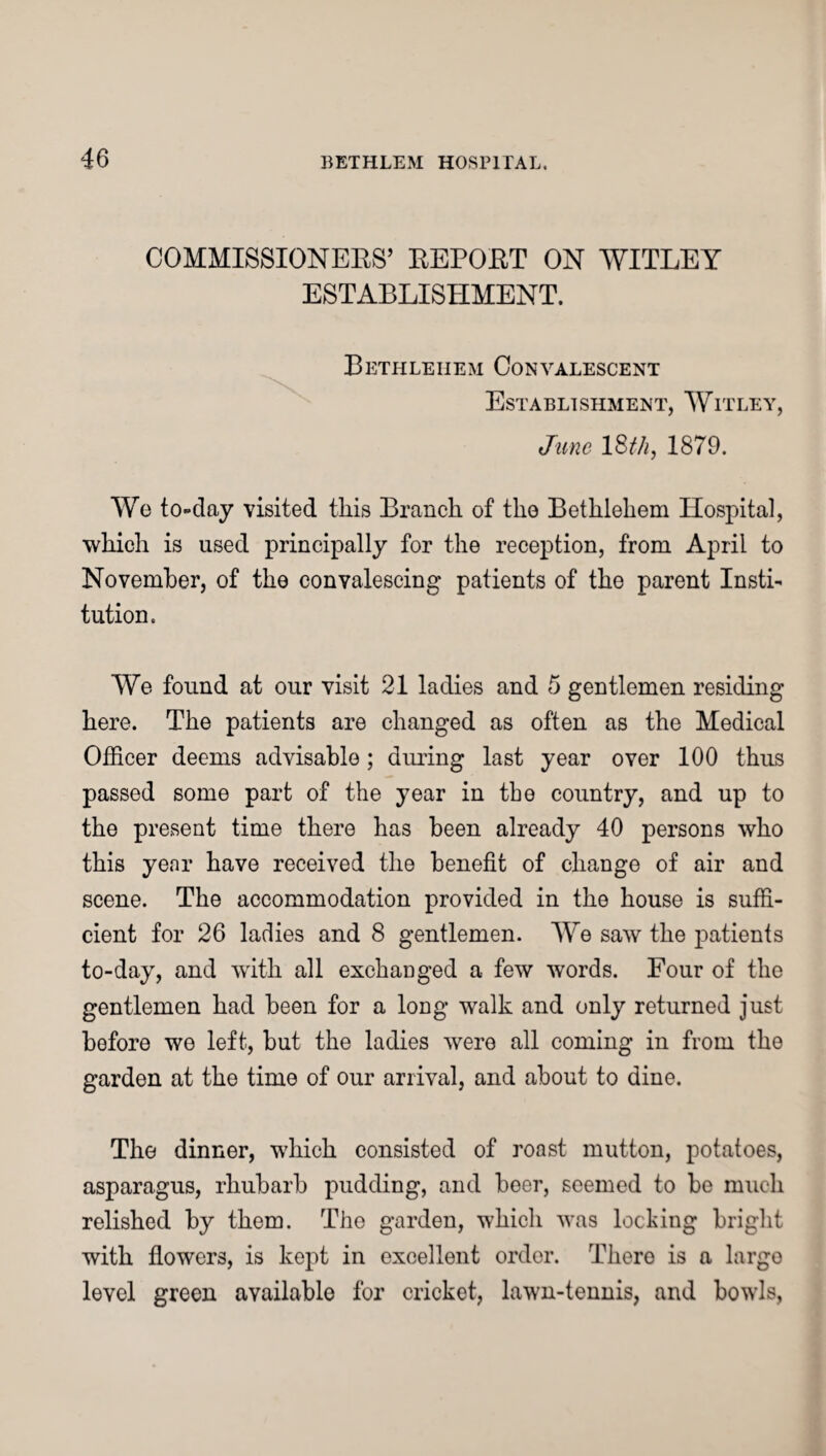COMMISSIONERS’ REPORT ON WITLEY ESTABLISHMENT. Bethlehem Convalescent Establishment, Witley, June 1 StJi, 1879. We to-day visited this Branch of the Bethlehem Hospital, which is used principally for the reception, from April to November, of the convalescing patients of the parent Insti¬ tution. We found at our visit 21 ladies and 5 gentlemen residing here. The patients are changed as often as the Medical Officer deems advisable; during last year over 100 thus passed some part of the year in the country, and up to the present time there has been already 40 persons who this year have received the benefit of change of air and scene. The accommodation provided in the house is suffi¬ cient for 26 ladies and 8 gentlemen. We saw the patients to-day, and with all exchanged a few words. Four of the gentlemen had been for a long walk and only returned just before we left, but the ladies were all coming in from the garden at the time of our arrival, and about to dine. The dinner, which consisted of roast mutton, potatoes, asparagus, rhubarb pudding, and beer, seemed to be much relished by them. The garden, which was locking bright with flowers, is kept in excellent order. There is a large level green available for cricket, lawn-tennis, and bowls,