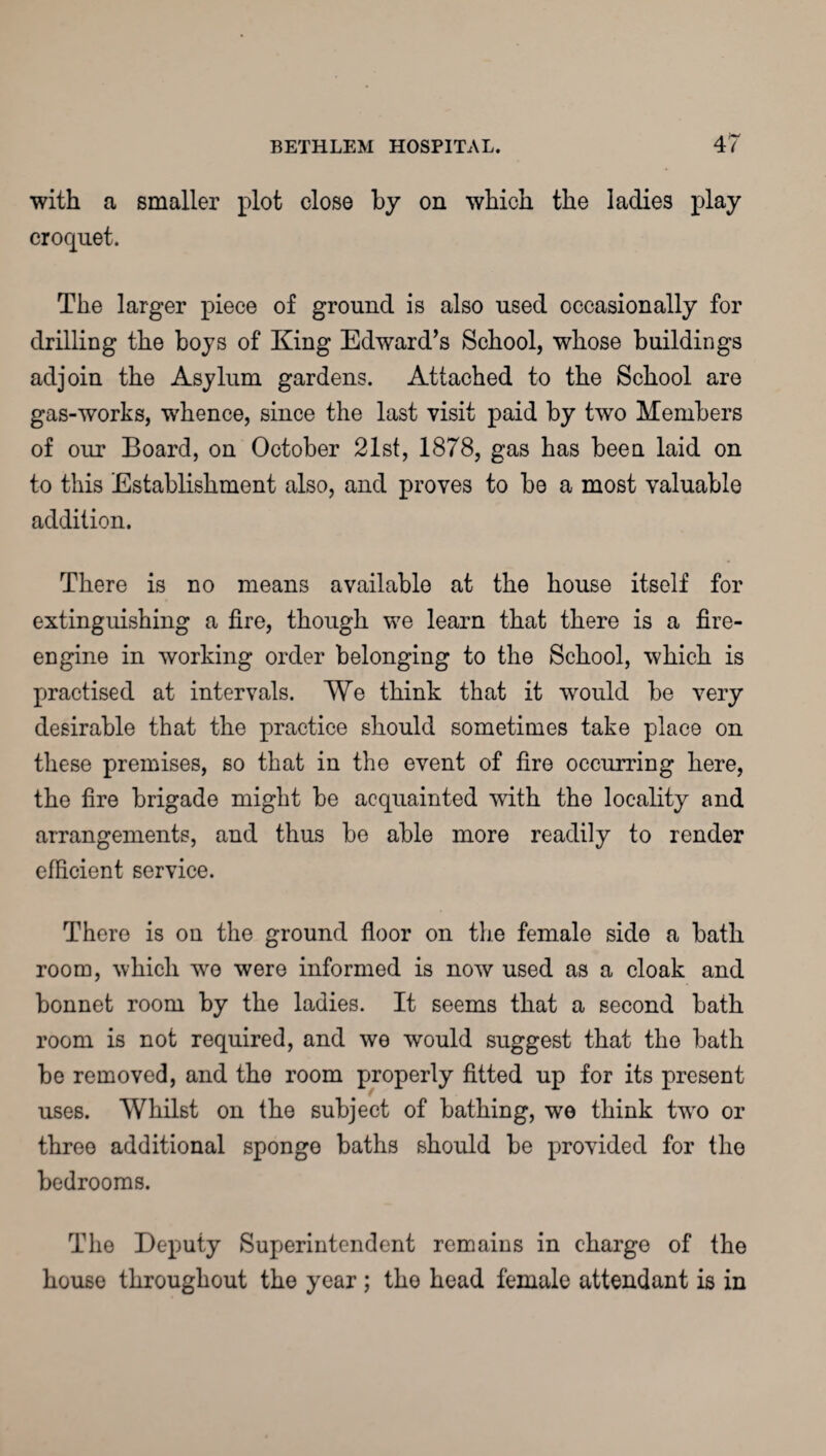 with a smaller plot close by on which the ladies play croquet. The larger piece of ground is also used occasionally for drilling the boys of King Edward’s School, whose buildings adjoin the Asylum gardens. Attached to the School are gas-works, whence, since the last visit paid by two Members of our Board, on October 21st, 1878, gas has been laid on to this Establishment also, and proves to be a most valuable addition. There is no means available at the house itself for extinguishing a fire, though we learn that there is a fire- engine in working order belonging to the School, which is practised at intervals. We think that it would be very desirable that the practice should sometimes take place on these premises, so that in the event of fire occurring here, the fire brigade might be acquainted with the locality and arrangements, and thus be able more readily to render efficient service. There is on the ground floor on the female side a bath room, which we were informed is now used as a cloak and bonnet room by the ladies. It seems that a second bath room is not required, and we would suggest that the bath be removed, and the room properly fitted up for its present uses. Whilst on the subject of bathing, wo think tw'O or three additional sponge baths should be provided for the bedrooms. The Deputy Superintendent remains in charge of the house throughout the year ; the head female attendant is in
