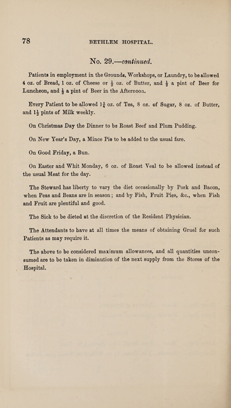 No. 29.—continued. Patients in employment in the Grounds, Workshops, or Laundry, to he allowed 4 oz. of Bread, 1 oz. of Cheese or \ oz. of Butter, and \ a pint of Beer for Luncheon, and \ a pint of Beer in the Afternoon. Every Patient to he allowed If oz. of Tea, 8 oz. of Sugar, 8 oz. of Butter, and 1| pints of Milk weekly. On Christmas Day the Dinner to bs Roast Beef and Plum Pudding. On New Year’s Day, a Mince Pie to be added to the usual fare. On Good Friday, a Bun. On Easter and Whit Monday, 6 oz. of Roast Veal to he allowed instead of the usual Meat for the day. The Steward has liberty to vary the diet occasionally by Pork and Bacon, when Peas and Beans are in season; and by Fish, Fruit Pies, &c., when Fish and Fruit are plentiful and good. The Sick to he dieted at the discretion of the Resident Physician. The Attendants to have at all times the means of obtaining Gruel for such Patients as may require it. The above to be considered maximum allowances, and all quantities uncon¬ sumed are to he taken in diminution of the next supply from the Stores of the Hospital.