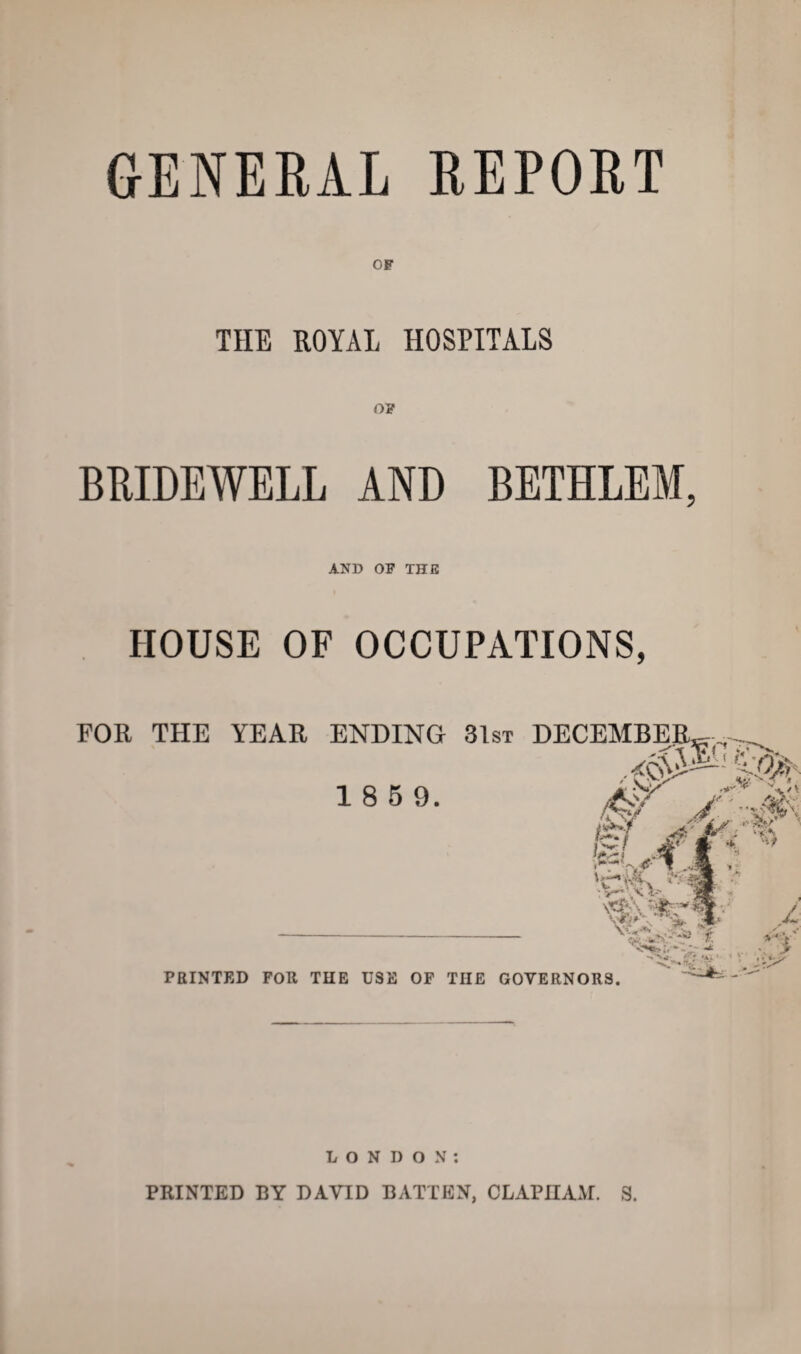 GENERAL REPORT OF THE ROYAL HOSPITALS OF BRIDEWELL AND BETHLEM, AND OF THE HOUSE OF OCCUPATIONS, LONDON: PRINTED BY DAVID BATTEN, CLAPIIAM. S.