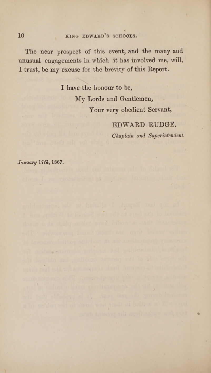 The near prospect of this event, and the many and unusual engagements in which it has involved me, will, I trust, be my excuse for the brevity of this Report. I have the honour to be, My Lords and Gentlemen, Your very obedient Servant, EDWARD RUDGE. Chaplain and Superintendent. January Vlfh> 1867.