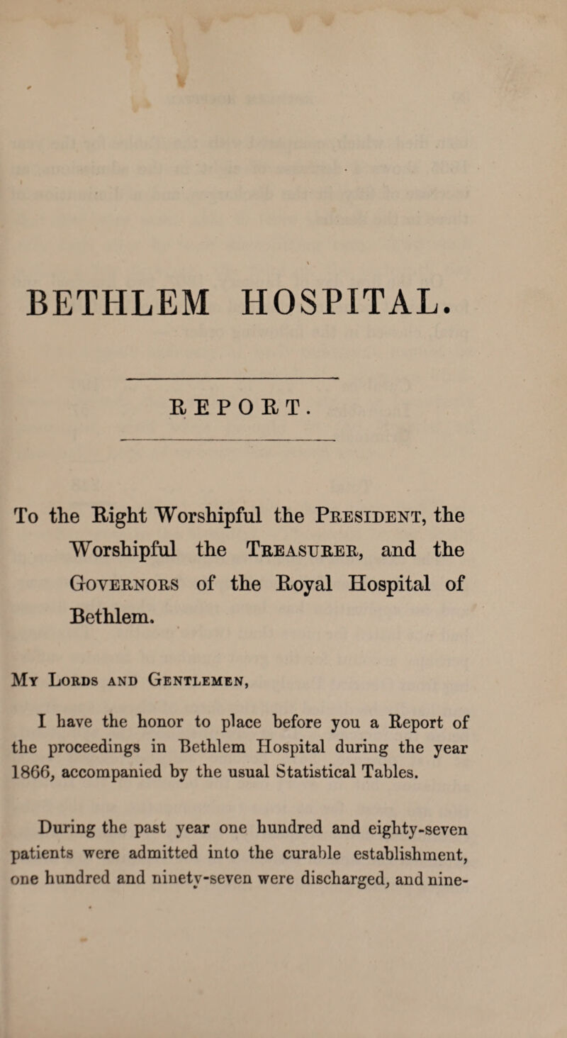 BETHLEM HOSPITAL. REPORT. To the Eight Worshipful the President, the Worshipful the Treasurer, and the Governors of the Eoyal Hospital of Bethlem, « My Lords and Gentlemen, I have the honor to place before you a Report of the proceedings in Bethlem Hospital during the year 1866, accompanied by the usual Statistical Tables. During the past year one hundred and eighty-seven patients were admitted into the curable establishment, one hundred and ninety-seven were discharged, and nine-