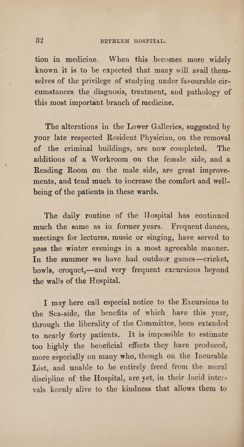 tion in medicine. When this becomes more widely known it is to be expected that many will avail them¬ selves of the privilege of studying under favourable cir¬ cumstances the diagnosis, treatment, and pathology of this most important branch of medicine. The alterations in the Lower Galleries, suggested by your late respected Resident Physician, on the removal of the criminal buildings, are now completed. The additions of a Workroom on the female side, and a Reading Room on the male side, are great improve¬ ments, and tend much to increase the comfort and well¬ being of the patients in these wards. The daily routine of the Hospital has continued much the same as in former years. Frequent dances, meetings for lectures, music or singing, have served to pass the winter evenings in a most agreeable manner. In the summer we have had outdoor games—cricket, bowls, croquet,—and very frequent excursions beyond the walls of the Hospital. I may here call especial notice to the Excursions to the Sea-side, the benefits of which have this year, through the liberality of the Committee, been extended to nearly forty patients. It is impossible to estimate too highly the beneficial effects they have produced, more especially on many who, though on the Incurable List, and unable to be entirely freed from the moral discipline of the Hospital, arc yet, in their lucid inter¬ vals keenly alive to the kindness that allows them to