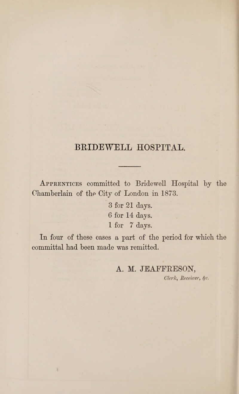 Apprentices committed to Bridewell Hospital by the Chamberlain of the City of London in 1873. 3 for 21 days. 6 for 14 days. 1 for 7 days. In four of these cases a part of the period for which the committal had been made was remitted. A. M. JEAFFRESON, Clerk, Receiver,