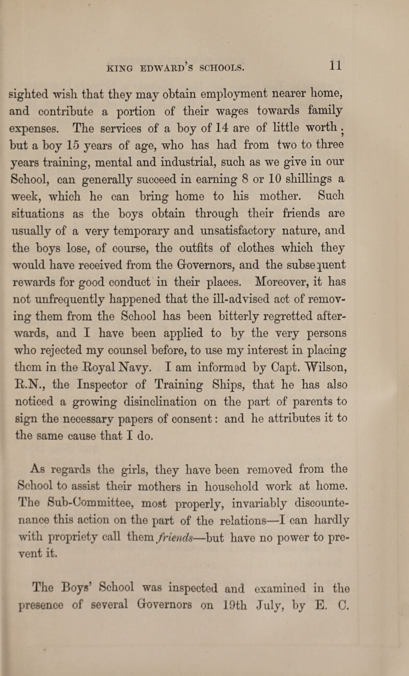 sighted wish that they may obtain employment nearer home, and contribute a portion of their wages towards family expenses. The services of a boy of 14 are of little worth . but a hoy 15 years of age, who has had from two to three years training, mental and industrial, such as we give in our School, can generally succeed in earning 8 or 10 shillings a week, which he can bring home to his mother. Such situations as the boys obtain through their friends are usually of a very temporary and unsatisfactory nature, and the boys lose, of course, the outfits of clothes which they would have received from the Governors, and the subsequent rewards for good conduct in their places. Moreover, it has not unfrequently happened that the ill-advised act of remov¬ ing them from the School has been bitterly regretted after¬ wards, and I have been applied to by the very persons who rejected my counsel before, to use my interest in placing them in the Boyal Navy. I am informed by Capt. Wilson, B.N., the Inspector of Training Ships, that he has also noticed a growing disinclination on the part of parents to sign the necessary papers of consent: and he attributes it to the same cause that I do. As regards the girls, they have been removed from the School to assist their mothers in household work at home. The Sub-Committee, most properly, invariably discounte¬ nance this action on the part of the relations—I can hardly with propriety call them friends—but have no power to pre¬ vent it. The Boys’ School was inspected and examined in the presence of several Governors on 19th July, by E. C.