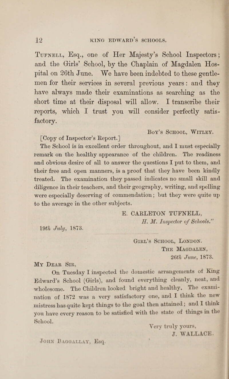 Tufnell, Esq., one of Her Majesty’s School Inspectors; and the Girls’ School, by the Chaplain of Magdalen Hos¬ pital on 26th June. We have been indebted to these gentle¬ men for their services in several previous years: and they have always made their examinations as searching as the short time at their disposal will allow. I transcribe their reports, which I trust you will consider perfectly satis¬ factory. Boy’s School, Witley. [Copy of Inspector’s Report.] The School is in excellent order throughout, and I must especially remark on the healthy appearance of the children. The readiness and obvious desire of all to answer the questions I put to them, and their free and open manners, is a proof that they have been kindly treated. The examination they passed indicates no small skill and diligence in their teachers, and their geography, writing, and spelling were especially deserving of commendation; but they were quite up to the average in the other subjects. E. CARLETON TUFNELL, II. M. Inspector of Schools. 19tli July, 1873. Girl’s School, London. The Magdalen, 2 6th June, 1873. My Dear Sir, On Tuesday I inspected the domestic arrangements of King Edward’s School (Girls), and found everything cleanly, neat, and wholesome. The Children looked bright and healthy. The exami¬ nation of 1872 was a very satisfactory one, and I think the new mistress has quite kept things to the goal then attained ; and 1 think you have every reason to be satisfied with the state of things in the School. Very truly yours, J. WALLACE. John Bag gall ay, Esq.