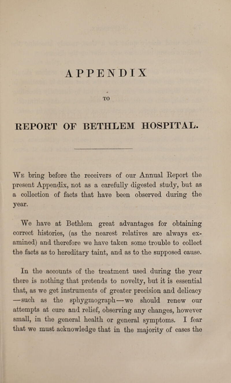 APPENDIX TO REPORT OF BETHLEM HOSPITAL. We bring before the receivers of our Annual Report the present Appendix, not as a carefully digested study, but as a collection of facts that have been observed during the year. We have at Bethlem great advantages for obtaining correct histories, (as the nearest relatives are always ex¬ amined) and therefore we have taken some trouble to collect the facts as to hereditary taint, and as to the supposed cause. In the accounts of the treatment used during the year there is nothing that pretends to novelty, but it is essential that, as we get instruments of greater precision and delicacy —such as the sphygmograph—we should renew our attempts at cure and relief, observing any changes, however small, in the general health or general symptoms. I fear that we must acknowledge that in the majority of cases the