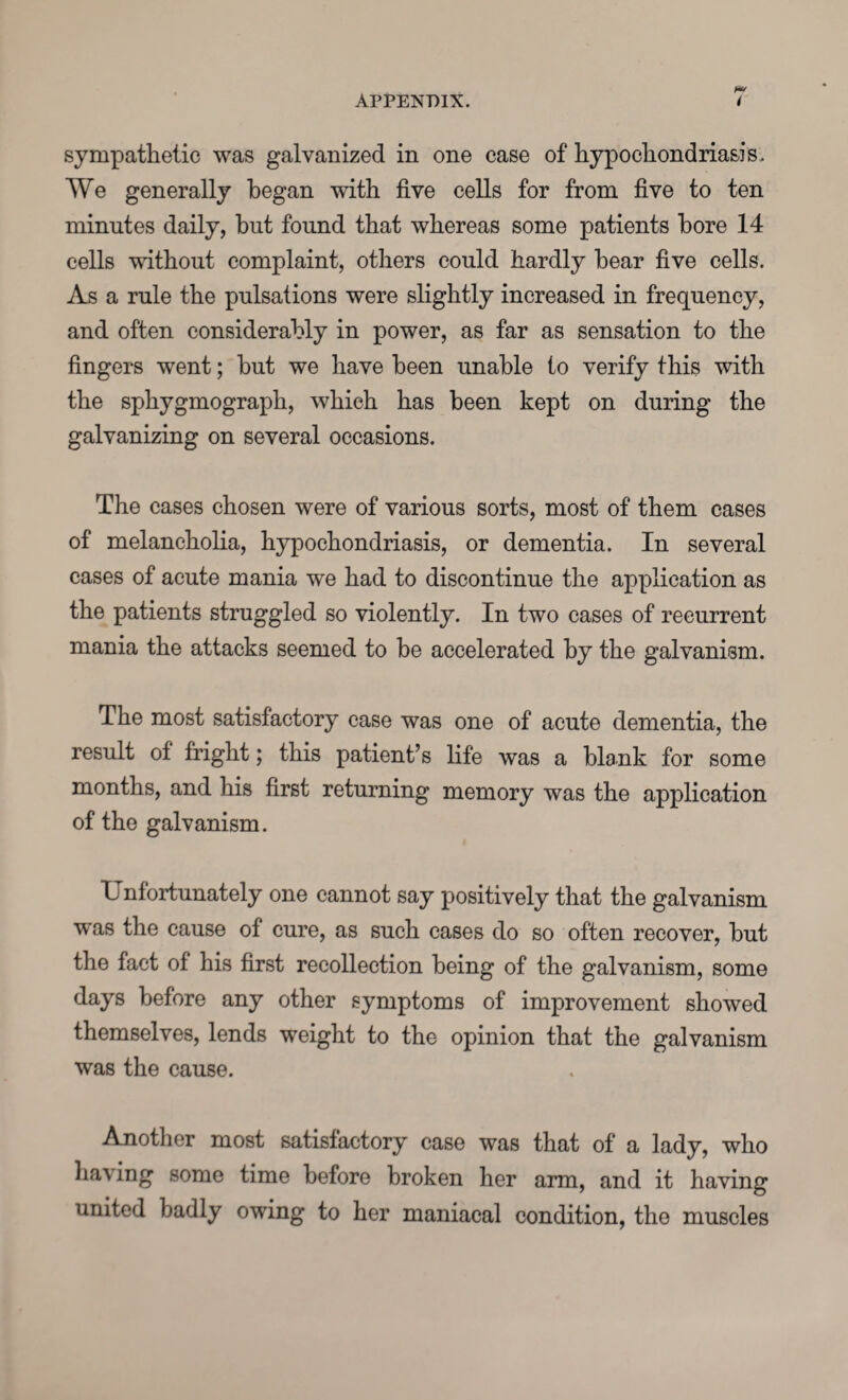 sympathetic was galvanized in one case of hypochondriasis. We generally began with five cells for from five to ten minutes daily, but found that whereas some patients bore 14 cells without complaint, others could hardly bear five cells. As a rule the pulsations were slightly increased in frequency, and often considerably in power, as far as sensation to the fingers went; but we have been unable to verify this with the sphygmograph, which has been kept on during the galvanizing on several occasions. The cases chosen were of various sorts, most of them cases of melancholia, hypochondriasis, or dementia. In several cases of acute mania we had to discontinue the application as the patients struggled so violently. In two cases of recurrent mania the attacks seemed to be accelerated by the galvanism. The most satisfactory case was one of acute dementia, the result of fright; this patient’s life was a blank for some months, and his first returning memory was the application of the galvanism. Unfortunately one cannot say positively that the galvanism was the cause of cure, as such cases do so often recover, but the fact of his first recollection being of the galvanism, some days before any other symptoms of improvement showed themselves, lends weight to the opinion that the galvanism was the cause. Another most satisfactory case was that of a lady, who having some time before broken her arm, and it having united badly owing to her maniacal condition, the muscles