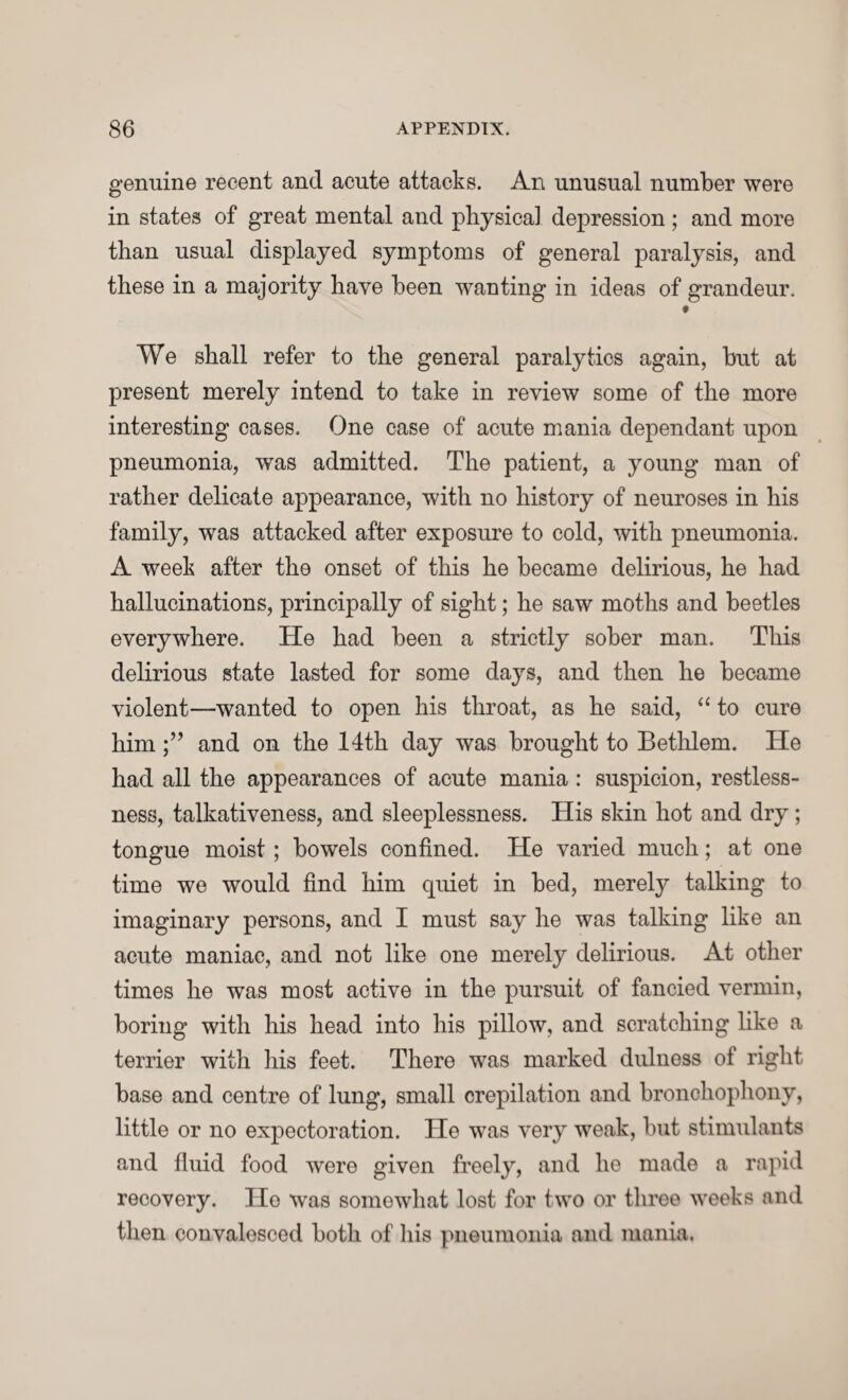 genuine recent and acute attacks. An unusual number were in states of great mental and physical depression ; and more than usual displayed symptoms of general paralysis, and these in a majority have been wanting in ideas of grandeur. # We shall refer to the general paralytics again, but at present merely intend to take in review some of the more interesting cases. One case of acute mania dependant upon pneumonia, was admitted. The patient, a young man of rather delicate appearance, with no history of neuroses in his family, was attacked after exposure to cold, with pneumonia. A week after the onset of this he became delirious, he had hallucinations, principally of sight; he saw moths and beetles everywhere. He had been a strictly sober man. This delirious state lasted for some days, and then he became violent—wanted to open his throat, as he said, “ to cure himand on the 14th day was brought to Bethlem. He had all the appearances of acute mania: suspicion, restless¬ ness, talkativeness, and sleeplessness. His skin hot and dry; tongue moist ; bowels confined. He varied much; at one time we would find him quiet in bed, merely talking to imaginary persons, and I must say he was talking like an acute maniac, and not like one merely delirious. At other times he was most active in the pursuit of fancied vermin, boring with his head into his pillow, and scratching like a terrier with his feet. There was marked dulness of right base and centre of lung, small crepilation and bronchophony, little or no expectoration. He was very weak, but stimulants and fluid food were given freely, and he made a rapid recovery. He was somowhat lost for two or three weeks and then convalesced both of his pneumonia and mania.