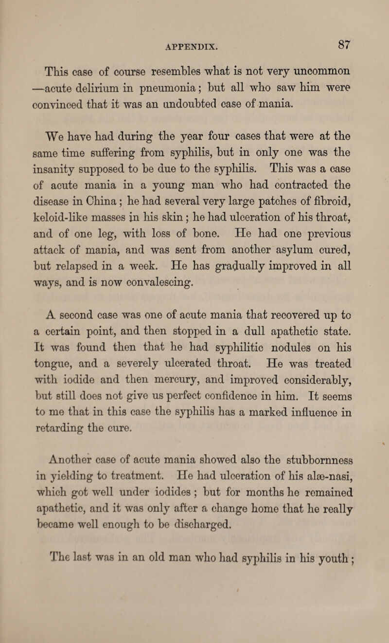 This case of course resembles what is not very uncommon —acute delirium in pneumonia; hut all who saw him were convinced that it was an undoubted case of mania. We have had during the year four cases that were at the same time suffering from syphilis, but in only one was the insanity supposed to be due to the syphilis. This was a case of acute mania in a young man who had contracted the disease in China; he had several very large patches of fibroid, keloid-like masses in his skin; he had ulceration of his throat, and of one leg, with loss of bone. He had one previous attack of mania, and was sent from another asylum cured, but relapsed in a week. He has gradually improved in all ways, and is now convalescing. A second case was one of acute mania that recovered up to a certain point, and then stopped in a dull apathetic state. It was found then that he had syphilitic nodules on his tongue, and a severely ulcerated throat. He was treated with iodide and then mercury, and improved considerably, but still does not give us perfect confidence in him. It seems to me that in this case the syphilis has a marked influence in retarding the cure. Another case of acute mania showed also the stubbornness in yielding to treatment. He had ulceration of his alse-nasi, which got well under iodides ; but for months he remained apathetic, and it was only after a change home that he really became well enough to be discharged. The last was in an old man who had syphilis in his youth ;