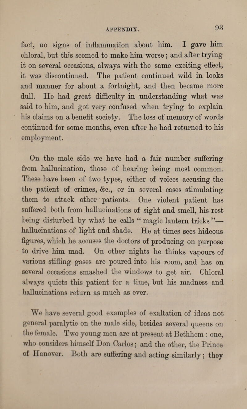 fact, no signs of inflammation about him. I gave him chloral, but this seemed to make him worse; and after trying it on several occasions, always with the same exciting effect, it was discontinued. The patient continued wild in looks and manner for about a fortnight, and then became more dull. He had great difficulty in understanding what was said to him, and got very confused when trying to explain his claims on a benefit society. The loss of memory of words continued for some months, even after he had returned to his employment. On the male side we have had a fair number suffering from hallucination, those of hearing being most common. These have been of two types, either of voices accusing the the patient of crimes, &c., or in several cases stimulating them to attack other patients. One violent patient has suffered both from hallucinations of sight and smell, his rest being disturbed by what he calls “ magic lantern tricks ”— hallucinations of light and shade. He at times sees hideous figures, which he accuses the doctors of producing on purpose to drive him mad. On other nights he thinks vapours of various stifling gases are poured into his room, and has on several occasions smashed the windows to get air. Chloral always quiets this patient for a time, but his madness and hallucinations return as much as ever. We have several good examples of exaltation of ideas not general paralytic on the male side, besides several queens on the female. Two young men are at present at Bethhem : one, who considers himself Don Carlos; and the other, the Prince ol Hanover. Both are suffering and acting similarly; they