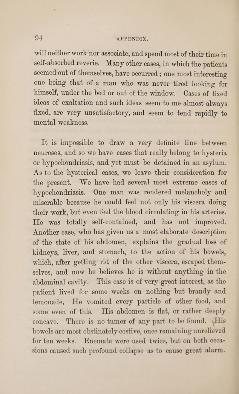 will neither work nor associate, and spend most of their time in self-absorbed reverie. Many other cases, in which the patients seemed out of themselves, have occurred; one most interesting one being’ that of a man who was never tired looking for himself, under the bed or out of the window. Cases of fixed ideas of exaltation and such ideas seem to me almost always fixed, are very unsatisfactory, and seem to tend rapidly to mental weakness. It is impossible to draw a very definite line between neuroses, and so we have cases that really belong to hysteria or hypochondriasis, and yet must be detained in an asylum. As to the hysterical cases, we leave their consideration for the present. We have had several most extreme cases of hypochondriasis. One man was rendered melancholy and miserable because he could feel not only his viscera doing their work, but even feel the blood circulating in his arteries. He was totally self-contained, and has not improved. Another case, who has given us a most elaborate description of the state of his abdomen, explains the gradual loss of kidneys, liver, and stomach, to the action of his bowels, which, after getting rid of the other viscera, escaped them¬ selves, and now* he believes he is without anything in the abdominal cavity. This case is of very great interest, as the patient lived for some weeks on nothing but brandy and lemonade, He vomited every particle of other food, and some even of this. His abdomen is flat, or rather deeply concave. There is no tumor of any part to bo found. Jlis bowels are most obstinately costive, once remaining unrelieved for ten weeks. Enemata were used twice, but on both occa¬ sions caused such profound collapse as to cause great alarm.