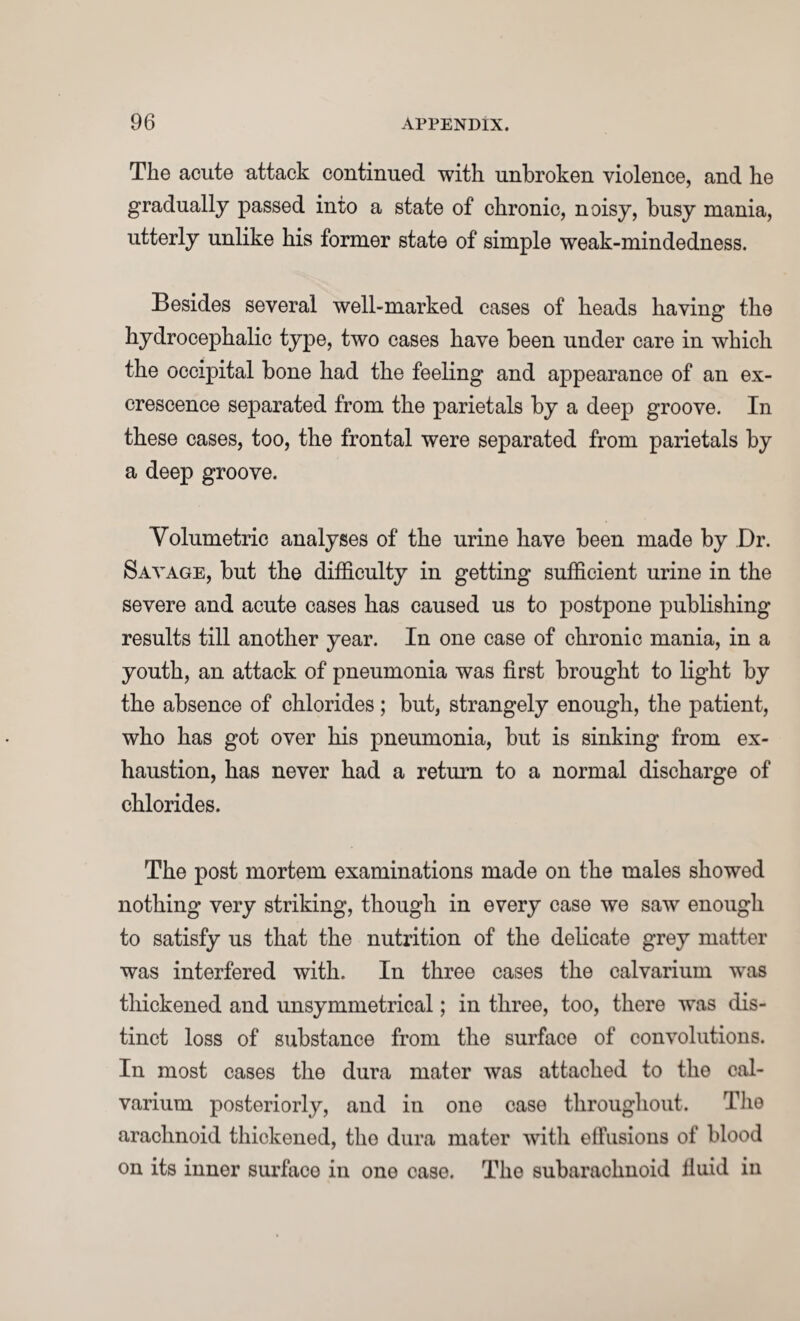 The acute attack continued with unbroken violence, and he gradually passed into a state of chronic, noisy, busy mania, utterly unlike his former state of simple weak-mindedness. Besides several well-marked cases of heads having the hydrocephalic type, two cases have been under care in which the occipital bone had the feeling and appearance of an ex¬ crescence separated from the parietals by a deep groove. In these cases, too, the frontal were separated from parietals by a deep groove. Yolumetric analyses of the urine have been made by Dr. Savage, but the difficulty in getting sufficient urine in the severe and acute cases has caused us to postpone publishing results till another year. In one case of chronic mania, in a youth, an attack of pneumonia was first brought to light by the absence of chlorides; but, strangely enough, the patient, who has got over his pneumonia, but is sinking from ex¬ haustion, has never had a return to a normal discharge of chlorides. The post mortem examinations made on the males showed nothing very striking, though in every case we saw enough to satisfy us that the nutrition of the delicate grey matter was interfered with. In three cases the calvarium was thickened and unsymmetrical; in three, too, there was dis¬ tinct loss of substance from the surface of convolutions. In most cases the dura mater was attached to the cal¬ varium posteriorly, and in one case throughout. The arachnoid thickened, the dura mater with effusions of blood on its inner surface in one case. The subarachnoid liuid in