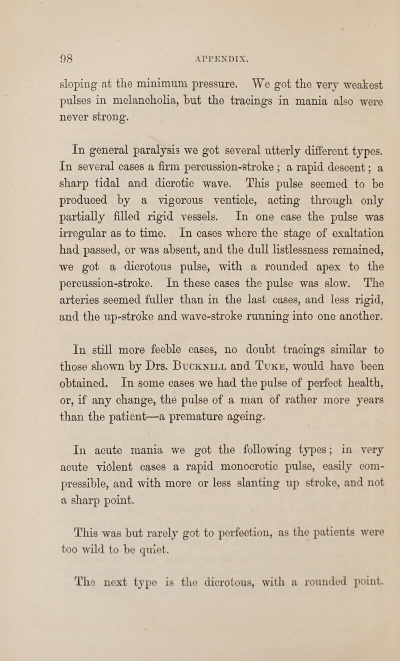 sloping at the minimum pressure. We got the very weakest pulses in melancholia, but the tracings in mania also were never strong. In general paralysis we got several utterly different types. In several cases a firm percussion-stroke ; a rapid descent; a sharp tidal and dicrotic wave. This pulse seemed to be produced by a vigorous venticle, acting through only partially filled rigid vessels. In one case the pulse was irregular as to time. In cases where the stage of exaltation had passed, or was absent, and the dull listlessness remained, we got a dicrotous pulse, with a rounded apex to the percussion-stroke. In these cases the pulse was slow. The arteries seemed fuller than in the last cases, and less rigid, and the up-stroke and wave-stroke running into one another. In still more feeble cases, no doubt tracings similar to those shown by Drs. Bucknill and Tuke, would have been obtained. In some cases we had the pulse of perfect health, or, if any change, the pulse of a man of rather more years than the patient—a premature ageing. In acute mania we got the following types; in very acute violent cases a rapid monocrotic pulse, easily com¬ pressible, and with more or less slanting up stroke, and not a sharp point. This was but rarely got to perfection, as the patients were too wild to be quiet. The next type is the dicrotous, with a rounded point.