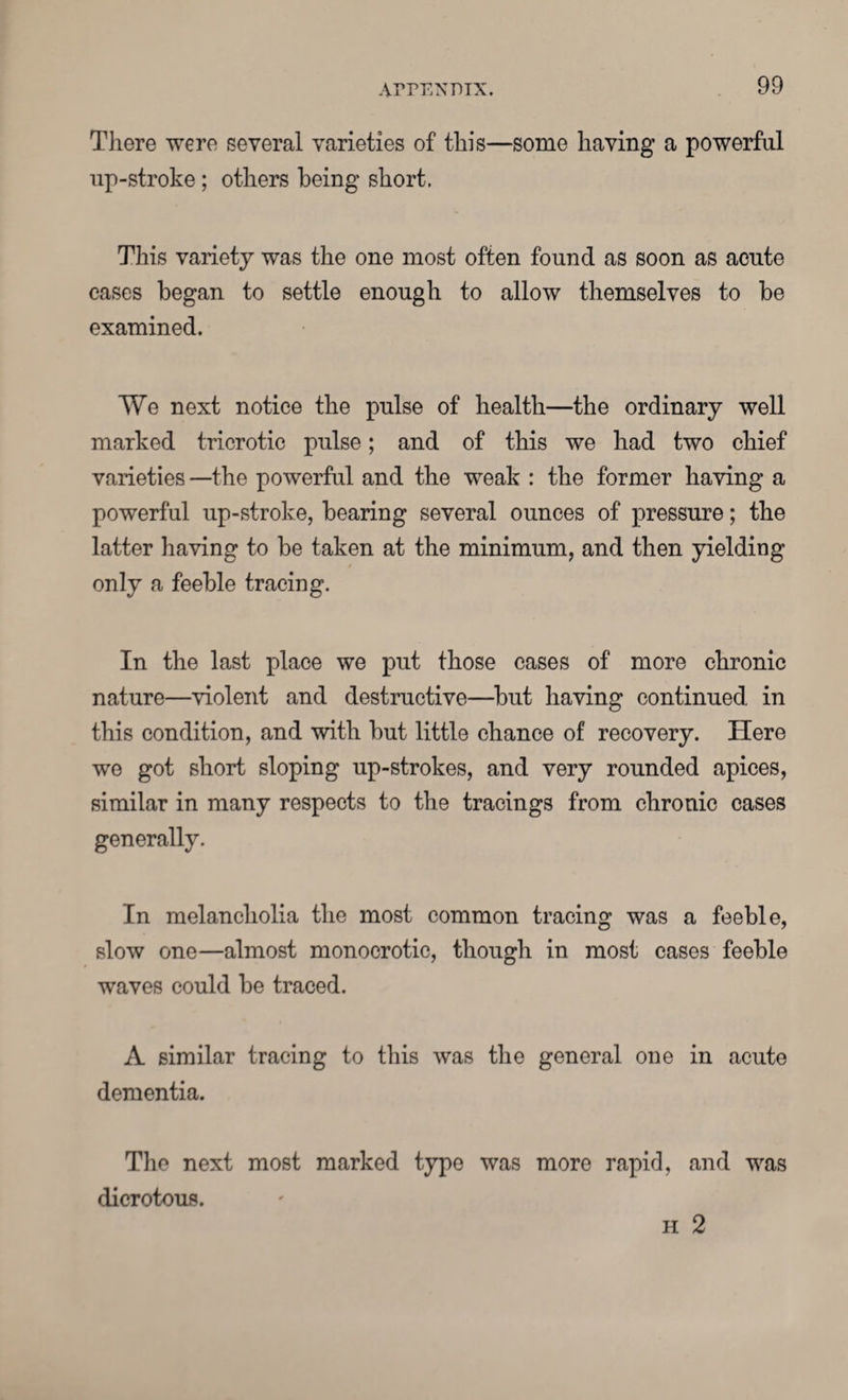 AITENPIX. Tliere were several varieties of this—some having a powerful up-stroke ; others being short. This variety was the one most often found as soon as acute cases began to settle enough to allow themselves to be examined. We next notice the pulse of health—the ordinary well marked tricrotic pulse; and of this we had two chief varieties —the powerful and the weak : the former having a powerful up-stroke, bearing several ounces of pressure; the latter having to be taken at the minimum, and then yielding only a feeble tracing. In the last place we put those cases of more chronic nature—violent and destructive—but having continued in this condition, and with but little chance of recovery. Here we got short sloping up-strokes, and very rounded apices, similar in many respects to the tracings from chronic cases generally. In melancholia the most common tracing was a feeble, slow one—almost monocrotic, though in most cases feeble waves could be traced. A similar tracing to this was the general one in acute dementia. The next most marked type was more rapid, and was dicrotous. h 2