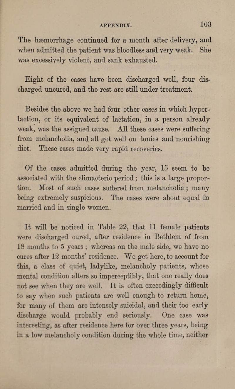 The haemorrhage continued for a month after delivery, and when admitted the patient was bloodless and very weak. She was excessively violent, and sank exhausted. Eight of the cases have been discharged well, four dis¬ charged uncured, and the rest are still under treatment. Besides the above we had four other cases in which liyper- laction, or its equivalent of lactation, in a person already weak, was the assigned cause. All these cases were suffering from melancholia, and all got well on tonics and nourishing diet. These cases made very rapid recoveries. Of the cases admitted during the year, 15 seem to be associated with the climacteric period; this is a large propor¬ tion. Most of such cases suffered from melancholia; many being extremely suspicious. The cases were about equal in married and in single women. It will be noticed in Table 22, that 11 female patients were discharged cured, after residence in Bethlem of from 18 months to 5 years ; whereas on the male side, we have no cures after 12 months’ residence. We get here, to account for this, a class of quiet, ladylike, melancholy patients, whose mental condition alters so imperceptibly, that one really does not see when they are well. It is often exceedingly difficult to say when such patients are well enough to return home, for many of them are intensely suicidal, and their too early discharge would probably end seriously. One case was interesting, as after residence here for over three years, being in a low melancholy condition during the whole time, neither