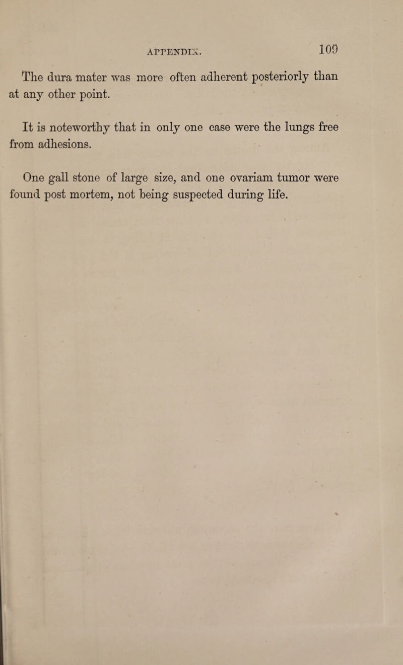 The dura mater was more often adherent posteriorly than at any other point. It is noteworthy that in only one case were the lungs free from adhesions. One gall stone of large size, and one ovariam tumor were found post mortem, not being suspected during life.
