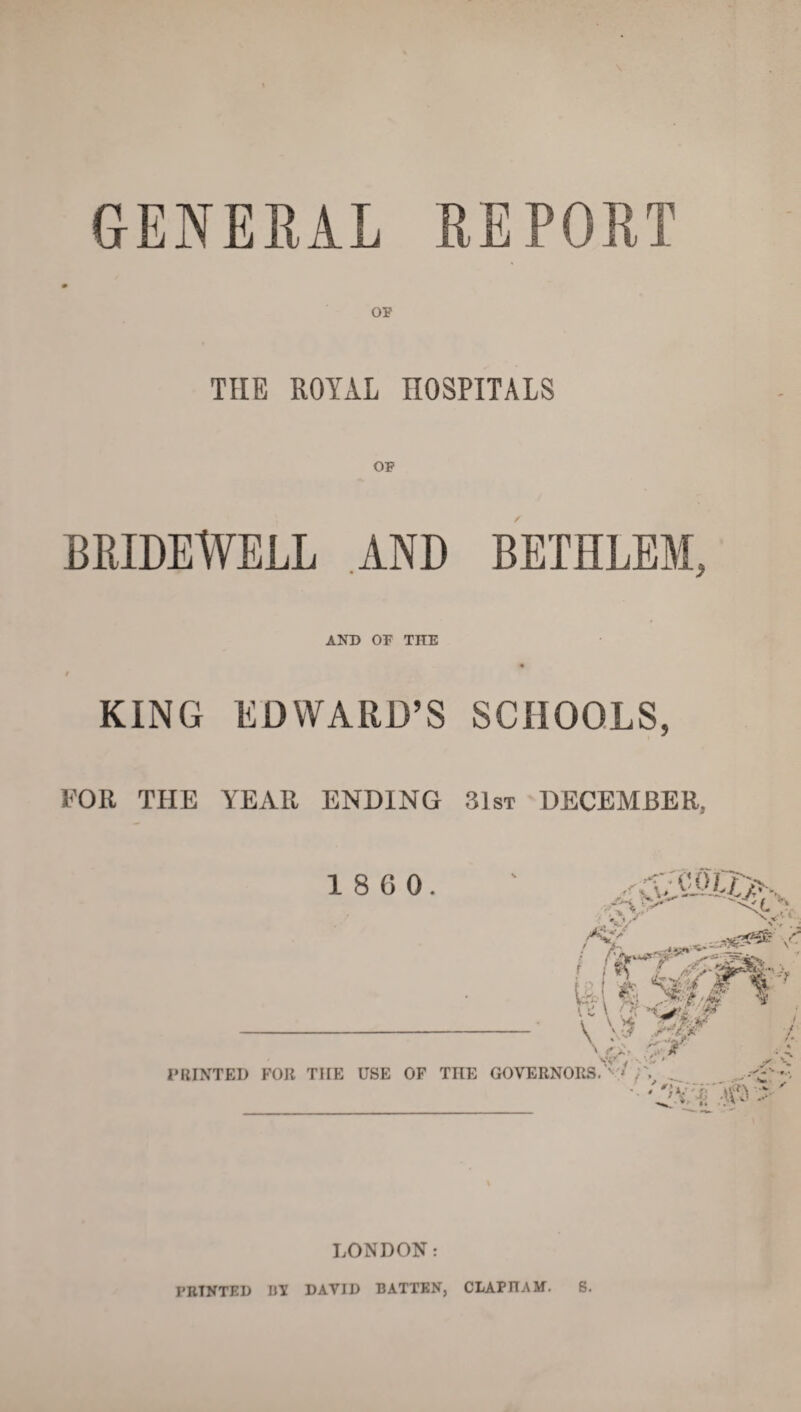 GENERAL REPORT OF THE ROYAL HOSPITALS OF BRIDEWELL AND BEIHLEM, AND OF THE t KING EDWARD’S SCHOOLS, FOR THE YEAR ENDING 31st DECEMBER, 1 8 6 0. /<• / V V i I'fTT'-efi & k *mS KC\ (’V'; T \ \-J siejk- 7 ^ PRINTED FOR THE USE OF THE GOVERNORS. V ,A ... l.r ' f ■ i, i; A /■ LONDON: PRINTED BY DAVID BATTEN, CLAPITAM. S.